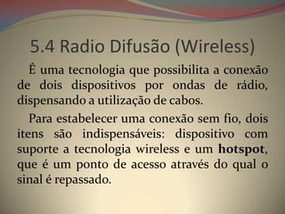5.4 Radio Difusão (Wireless)
   É uma tecnologia que possibilita a conexão
de dois dispositivos por ondas de rádio,
dispensando a utilização de cabos.
   Para estabelecer uma conexão sem fio, dois
itens são indispensáveis: dispositivo com
suporte a tecnologia wireless e um hotspot,
que é um ponto de acesso através do qual o
sinal é repassado.
 