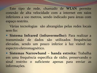 Este tipo de rede, chamado de WLAN permite
conexão de alta velocidade com a internet em raios
inferiores a 100 metros, sendo indicado para áreas com
espaço restrito.
   Várias tecnologias são abrangidas pelas redes locais
sem fio:
 Sistema Infrared (infravermelho): Para realizar a
transmissão de dados são utilizados frequências
elevadas, sendo um pouco inferior à luz visível no
espectro eletromagnético.
 Sistemas Narrowband – banda estreita: Trabalha
em uma frequência específica de rádio, preservando o
sinal restrito o suficiente apenas para enviar as
informações.
 