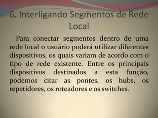 6. Interligando Segmentos de Rede
                Local
  Para conectar segmentos dentro de uma
rede local o usuário poderá utilizar diferentes
dispositivos, os quais variam de acordo com o
tipo de rede existente. Entre os principais
dispositivos destinados a esta função,
podemos citar as pontes, os hubs, os
repetidores, os roteadores e os switches.
 
