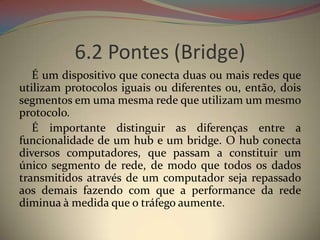 6.2 Pontes (Bridge)
   É um dispositivo que conecta duas ou mais redes que
utilizam protocolos iguais ou diferentes ou, então, dois
segmentos em uma mesma rede que utilizam um mesmo
protocolo.
   É importante distinguir as diferenças entre a
funcionalidade de um hub e um bridge. O hub conecta
diversos computadores, que passam a constituir um
único segmento de rede, de modo que todos os dados
transmitidos através de um computador seja repassado
aos demais fazendo com que a performance da rede
diminua à medida que o tráfego aumente.
 