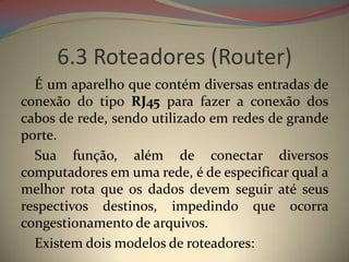 6.3 Roteadores (Router)
  É um aparelho que contém diversas entradas de
conexão do tipo RJ45 para fazer a conexão dos
cabos de rede, sendo utilizado em redes de grande
porte.
  Sua função, além de conectar diversos
computadores em uma rede, é de especificar qual a
melhor rota que os dados devem seguir até seus
respectivos destinos, impedindo que ocorra
congestionamento de arquivos.
  Existem dois modelos de roteadores:
 