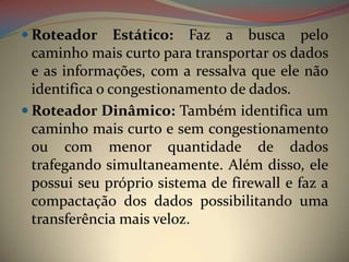  Roteador      Estático: Faz a busca pelo
  caminho mais curto para transportar os dados
  e as informações, com a ressalva que ele não
  identifica o congestionamento de dados.
 Roteador Dinâmico: Também identifica um
  caminho mais curto e sem congestionamento
  ou com menor quantidade de dados
  trafegando simultaneamente. Além disso, ele
  possui seu próprio sistema de firewall e faz a
  compactação dos dados possibilitando uma
  transferência mais veloz.
 