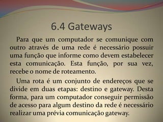 6.4 Gateways
  Para que um computador se comunique com
outro através de uma rede é necessário possuir
uma função que informe como devem estabelecer
esta comunicação. Esta função, por sua vez,
recebe o nome de roteamento.
  Uma rota é um conjunto de endereços que se
divide em duas etapas: destino e gateway. Desta
forma, para um computador conseguir permissão
de acesso para algum destino da rede é necessário
realizar uma prévia comunicação gateway.
 