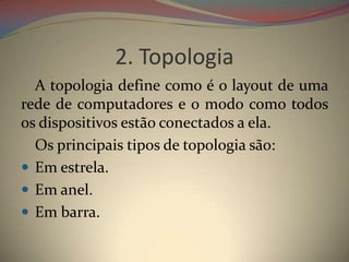 2. Topologia
  A topologia define como é o layout de uma
rede de computadores e o modo como todos
os dispositivos estão conectados a ela.
  Os principais tipos de topologia são:
 Em estrela.
 Em anel.
 Em barra.
 