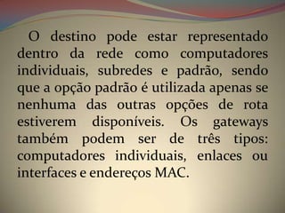 O destino pode estar representado
dentro da rede como computadores
individuais, subredes e padrão, sendo
que a opção padrão é utilizada apenas se
nenhuma das outras opções de rota
estiverem disponíveis. Os gateways
também podem ser de três tipos:
computadores individuais, enlaces ou
interfaces e endereços MAC.
 