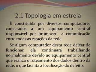 2.1 Topologia em estrela
  É constituída por diversos computadores
conectados a um equipamento central
responsável por promover a comunicação
entre todas as estações da rede.
  Se algum computador desta rede deixar de
funcionar, ela continuará trabalhando
normalmente devido ao equipamento central
que realiza o roteamento dos dados dentro da
rede, o que facilita a localização do defeito.
 