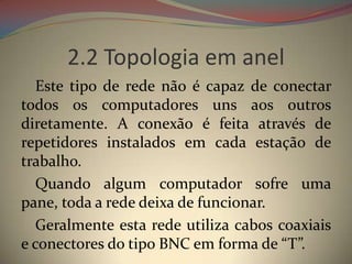 2.2 Topologia em anel
  Este tipo de rede não é capaz de conectar
todos os computadores uns aos outros
diretamente. A conexão é feita através de
repetidores instalados em cada estação de
trabalho.
  Quando algum computador sofre uma
pane, toda a rede deixa de funcionar.
  Geralmente esta rede utiliza cabos coaxiais
e conectores do tipo BNC em forma de “T”.
 