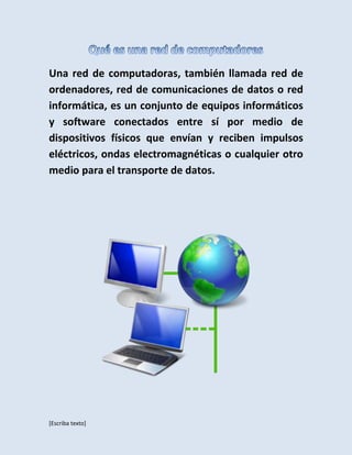 [Escriba texto]
Una red de computadoras, también llamada red de
ordenadores, red de comunicaciones de datos o red
informática, es un conjunto de equipos informáticos
y software conectados entre sí por medio de
dispositivos físicos que envían y reciben impulsos
eléctricos, ondas electromagnéticas o cualquier otro
medio para el transporte de datos.
 