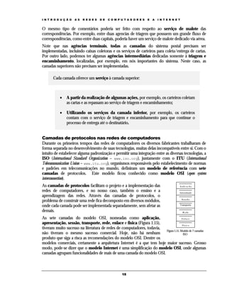 I N T R O D U Ç Ã O

A S

R E D E S

D E

C O M P U T A D O R E S

E

A

I N T E R N E T

O mesmo tipo de comentários poderia ser feito com respeito ao serviço de malote das
correspondências. Por exemplo, entre duas agencias de triagem que possuem um grande fluxo de
correspondências, como entre duas capitais, poderia haver um serviço de malote dedicado via aérea.
Note que nas agências terminais, todas as camadas do sistema postal precisam ser
implementadas, incluindo caixas coletoras e os serviços de carteiros para coleta/entrega de cartas.
Por outro lado, podemos ter algumas agências intermediárias dedicadas somente à triagem e
encaminhamento, localizadas, por exemplo, em nós importantes do sistema. Neste caso, as
camadas superiores não precisam ser implementadas.
Cada camada oferece um serviço à camada superior:

•

A partir da realização de algumas ações, por exemplo, os carteiros coletam
as cartas e as repassam ao serviço de triagem e encaminhamento;

•

Utilizando os serviços da camada inferior, por exemplo, os carteiros
contam com o serviço de triagem e encaminhamento para que continue o
processo de entrega até o destinatário.

Camadas de protocolos nas redes de computadores
Durante os primeiros tempos das redes de computadores os diversos fabricantes trabalharam de
forma separada no desenvolvimento de suas tecnologias, muitas delas incompatíveis entre si. Com o
intuito de estabelecer alguma padronização e permitir uma integração entre as diversas tecnologias, a
ISO (International Standard Organization – www.iso.org), juntamente com o ITU (International
Telecommunication Union – www.itu.org), organismos responsáveis pelo estabelecimento de normas
e padrões em telecomunicações no mundo, definiram um modelo de referência com sete
camadas de protocolos. Este modelo ficou conhecido como modelo OSI (open system
interconnection).
As camadas de protocolos facilitam o projeto e a implementação das
redes de computadores, e no nosso caso, também o ensino e a
aprendizagem das redes. Através das camadas de protocolos, o
problema de construir uma rede fica decomposto em diversos módulos,
onde cada camada pode ser implementada separadamente, sem afetar as
demais.

Aplicação
Apresentação

Sessão
Transporte

Rede

As sete camadas do modelo OSI, nomeadas como aplicação,
Enlace
apresentação, sessão, transporte, rede, enlace e física (Figura 1.15),
Física
tiveram muito sucesso na literatura de redes de computadores, todavia,
Figura 1.15. Modelo de 7 camadas
não tiveram o mesmo sucesso comercial. Hoje, não há nenhum
ISO
produto que siga a risca as recomendações do modelo OSI. Dentre os
modelos comerciais, certamente a arquitetura Internet é a que tem hoje maior sucesso. Grosso
modo, pode-se dizer que o modelo Internet é uma simplificação do modelo OSI, onde algumas
camadas agrupam funcionalidades de mais de uma camada do modelo OSI.

15

 
