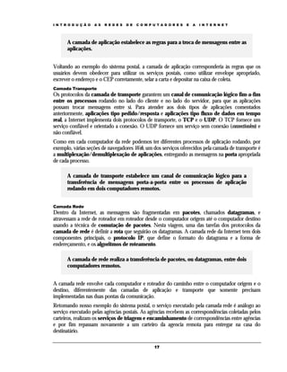 I N T R O D U Ç Ã O

A S

R E D E S

D E

C O M P U T A D O R E S

E

A

I N T E R N E T

A camada de aplicação estabelece as regras para a troca de mensagens entre as
aplicações.
Voltando ao exemplo do sistema postal, a camada de aplicação corresponderia às regras que os
usuários devem obedecer para utilizar os serviços postais, como utilizar envelope apropriado,
escrever o endereço e o CEP corretamente, selar a carta e depositar na caixa de coleta.
Camada Transporte

Os protocolos da camada de transporte garantem um canal de comunicação lógico fim-a-fim
entre os processos rodando no lado do cliente e no lado do servidor, para que as aplicações
possam trocar mensagens entre si. Para atender aos dois tipos de aplicações comentados
anteriormente, aplicações tipo pedido/resposta e aplicações tipo fluxo de dados em tempo
real, a Internet implementa dois protocolos de transporte, o TCP e o UDP. O TCP fornece um
serviço confiável e orientado a conexão. O UDP fornece um serviço sem conexão (connectionless) e
não confiável.
Como em cada computador da rede podemos ter diferentes processos de aplicação rodando, por
exemplo, várias seções de navegadores Web, um dos serviços oferecidos pela camada de transporte é
a multiplexação/demultiplexação de aplicações, entregando as mensagens na porta apropriada
de cada processo.
A camada de transporte estabelece um canal de comunicação lógico para a
transferência de mensagens porta-a-porta entre os processos de aplicação
rodando em dois computadores remotos.
Camada Rede

Dentro da Internet, as mensagens são fragmentadas em pacotes, chamados datagramas, e
atravessam a rede de roteador em roteador desde o computador origem até o computador destino
usando a técnica de comutação de pacotes. Nesta viagem, uma das tarefas dos protocolos da
camada de rede é definir a rota que seguirão os datagramas. A camada rede da Internet tem dois
componentes principais, o protocolo IP, que define o formato do datagrama e a forma de
endereçamento, e os algoritmos de roteamento.
A camada de rede realiza a transferência de pacotes, ou datagramas, entre dois
computadores remotos.
A camada rede envolve cada computador e roteador do caminho entre o computador origem e o
destino, diferentemente das camadas de aplicação e transporte que somente precisam
implementadas nas duas pontas da comunicação.
Retomando nosso exemplo do sistema postal, o serviço executado pela camada rede é análogo ao
serviço executado pelas agências postais. As agências recebem as correspondências coletadas pelos
carteiros, realizam os serviços de triagem e encaminhamento de correspondências entre agências
e por fim repassam novamente a um carteiro da agencia remota para entregar na casa do
destinatário.
17

 