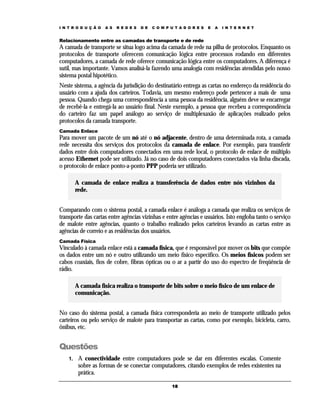 I N T R O D U Ç Ã O

A S

R E D E S

D E

C O M P U T A D O R E S

E

A

I N T E R N E T

Relacionamento entre as camadas de transporte e de rede

A camada de transporte se situa logo acima da camada de rede na pilha de protocolos. Enquanto os
protocolos de transporte oferecem comunicação lógica entre processos rodando em diferentes
computadores, a camada de rede oferece comunicação lógica entre os computadores. A diferença é
sutil, mas importante. Vamos analisá-la fazendo uma analogia com residências atendidas pelo nosso
sistema postal hipotético.
Neste sistema, a agência da jurisdição do destinatário entrega as cartas no endereço da residência do
usuário com a ajuda dos carteiros. Todavia, um mesmo endereço pode pertencer a mais de uma
pessoa. Quando chega uma correspondência a uma pessoa da residência, alguém deve se encarregar
de recebê-la e entregá-la ao usuário final. Neste exemplo, a pessoa que recebeu a correspondência
do carteiro faz um papel análogo ao serviço de multiplexaxão de aplicações realizado pelos
protocolos da camada transporte.
Camada Enlace

Para mover um pacote de um nó até o nó adjacente, dentro de uma determinada rota, a camada
rede necessita dos serviços dos protocolos da camada de enlace. Por exemplo, para transferir
dados entre dois computadores conectados em uma rede local, o protocolo de enlace de múltiplo
acesso Ethernet pode ser utilizado. Já no caso de dois computadores conectados via linha discada,
o protocolo de enlace ponto-a-ponto PPP poderia ser utilizado.
A camada de enlace realiza a transferência de dados entre nós vizinhos da
rede.
Comparando com o sistema postal, a camada enlace é análoga a camada que realiza os serviços de
transporte das cartas entre agências vizinhas e entre agências e usuários. Isto engloba tanto o serviço
de malote entre agências, quanto o trabalho realizado pelos carteiros levando as cartas entre as
agências de correio e as residências dos usuários.
Camada Física

Vinculado à camada enlace está a camada física, que é responsável por mover os bits que compõe
os dados entre um nó e outro utilizando um meio físico específico. Os meios físicos podem ser
cabos coaxiais, fios de cobre, fibras ópticas ou o ar a partir do uso do espectro de freqüência de
rádio.
A camada física realiza o transporte de bits sobre o meio físico de um enlace de
comunicação.
No caso do sistema postal, a camada física corresponderia ao meio de transporte utilizado pelos
carteiros ou pelo serviço de malote para transportar as cartas, como por exemplo, bicicleta, carro,
ônibus, etc.

Questões
1.

A conectividade entre computadores pode se dar em diferentes escalas. Comente
sobre as formas de se conectar computadores, citando exemplos de redes existentes na
prática.
18

 