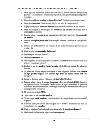 I N T R O D U Ç Ã O

A S

R E D E S

D E

C O M P U T A D O R E S

E

A

I N T E R N E T

2.

Quais tipos de dispositivos podem ser conectados a Internet além de computadores
pessoais. Cite exemplos e pesquise endereços URL que apresentem algum dispositivo
deste tipo.

3.

O que é um sistema terminal ou hospedeiro (host)? Explique o porquê deste nome.

4.

O que é um roteador? Quais são suas funções nas redes de computadores?

5.

Explique a expressão store-and-forward, relativa ao funcionamento de um roteador.

6.

Quais as vantagens e desvantagens da comutação de circuitos em relação com a
comutação de pacotes?

7.

Pesquise sobre a comutação de mensagens e diferencie esta técnica da comutação
de pacotes.

8.

O que é uma aplicação de rede? Cite exemplos e mostre a utilidade de cada aplicação
citada.

9.

O que é um protocolo? Cite um exemplo de um protocolo humano que você usa no
seu dia-a-dia.

10.

Quais os principais protocolos da Internet?

11.

Qual a origem no nome Internet?

12.

O que é um endereço IP?

13.

O que significa ter os computadores conectados em rede local? Como uma rede local
pode ser conectada a Internet?

14.

Explique o que é o modelo cliente/servidor, obedecido pela maioria das aplicações
Internet.

15.

As aplicações Internet requisitam serviços da rede subjacente. Diferencie os serviços
do tipo pedido/resposta dos serviços tipo fluxo de dados tempo real. Cite
exemplos.

16.

Porque se diz que a Internet é dita uma rede best-effort? Explique.

17.

Pesquise sobre a forma de acesso doméstico a Internet utilizando RDSI, disponível
na região da Grande Florianópolis. Explicitar tanto os aspectos tecnológicos quanto os
comerciais, descrevendo também a tecnologia utilizada para a transmissão dos dados e
os equipamentos necessários.

18.

Idem para a tecnologia ADSL.

19.

Idem para a tecnologia cable modem.

20.

Na tecnologia cable modem o canal é dedicado ou compartilhado entre os usuários?
Explique.

21.

Comente sobre pelo menos três vantagens de se dividir a arquitetura das redes de
computadores em camadas.

22.

Quais as principais funções de cada uma das camadas da arquitetura Internet?

23.

Qual camada da Internet faz o processo de roteamento?

19

 