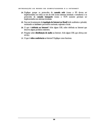 I N T R O D U Ç Ã O

A S

R E D E S

D E

C O M P U T A D O R E S

E

A

I N T E R N E T

24.

Explique porque os protocolos da camada rede (como o IP) devem ser
implementados em todos os nós da rede (como sistemas terminais e roteadores) e os
protocolos da camada transporte (como o TCP) somente precisam ser
implementados nos sistemas terminais.

25.

Faça um levantamento da topologia da Internet no Brasil (rede acadêmica e privada),
mostrando os backbones e provedores nacionais, regionais e locais.

26.

O que é telefonia na Internet? Ache algum URL sobre telefonia na Internet que
descreva alguns produtos existentes.

27.

Pesquise sobre distribuição de áudio na Internet. Ache algum URL que ofereça este
serviço.

28.

O que é vídeo conferência na Internet? Explique como funciona.

20

 