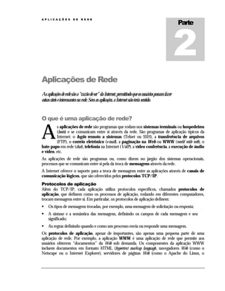 A P L I C A Ç Õ E S

D E

R E D E

Parte

Aplicações de Rede
As aplicações de rede são a “razão de ser” da Internet, permitindo que os usuários possam fazer
coisas úteis e interessantes na rede. Sem as aplicações, a Internet não teria sentido.

O que é uma aplicação de rede?

A

s aplicações de rede são programas que rodam nos sistemas terminais ou hospedeiros
(hosts) e se comunicam entre si através da rede. São programas de aplicação típicos da
Internet: o login remoto a sistemas (Telnet ou SSH), a transferência de arquivos
(FTP), o correio eletrônico (e-mail), a paginação na Web ou WWW (world wide web), o
bate-papo em rede (chat), telefonia na Internet (VoIP), a vídeo conferência, a execução de áudio
e vídeo, etc.
As aplicações de rede são programas ou, como dizem no jargão dos sistemas operacionais,
processos que se comunicam entre si pela da troca de mensagens através da rede.
A Internet oferece o suporte para a troca de mensagens entre as aplicações através de canais de
comunicação lógicos, que são oferecidos pelos protocolos TCP/IP.
Protocolos de aplicação
Além do TCP/IP, cada aplicação utiliza protocolos específicos, chamados protocolos de
aplicação, que definem como os processos de aplicação, rodando em diferentes computadores,
trocam mensagens entre si. Em particular, os protocolos de aplicação definem:
Os tipos de mensagens trocadas, por exemplo, uma mensagem de solicitação ou resposta;
A sintaxe e a semântica das mensagens, definindo os campos de cada mensagem e seu
significado;
As regras definindo quando e como um processo envia ou responde uma mensagem.
Os protocolos de aplicação, apesar de importantes, são apenas uma pequena parte de uma
aplicação de rede. Por exemplo, a aplicação WWW é uma aplicação de rede que permite aos
usuários obterem “documentos” da Web sob demanda. Os componentes da aplicação WWW
incluem documentos em formato HTML (hypertext markup language), navegadores Web (como o
Netscape ou o Internet Explorer), servidores de páginas Web (como o Apache do Linux, o

 
