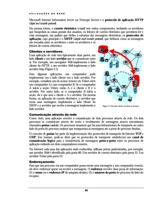 A P L I C A Ç Õ E S

D E

R E D E

Microsoft Internet Information Server ou Netscape Server) e o protocolo de aplicação HTTP
(hiper text transfer protocol).
Da mesma forma, o correio eletrônico (e-mail) tem vários componentes, incluindo os servidores
que hospedam as caixas postais dos usuários, os leitores de correio eletrônico que permitem ler e
criar mensagens, um padrão que define a estrutura das mensagens eletrônicas, os protocolos de
aplicação, cujo principal é o SMTP (simple mail transfer protocol), que definem como as mensagens
são trocadas entre os servidores e entre os servidores e os
leitores de correio eletrônico.
Clientes e servidores
Uma aplicação de rede tem tipicamente duas partes, um
lado cliente e um lado servidor que se comunicam entre
si. Por exemplo, um navegador Web implementa o lado
cliente do HTTP, e um servidor Web implementa o lado
servidor http (Figura 2.1).
Para algumas aplicações, um computador pode
implementar ora o lado cliente ora o lado servidor. Por
exemplo, considere um de acesso remoto via Telnet entre
um computador A e um computador B. Se o computador
A inicia a seção Telnet, então A é o cliente e B é o
servidor. Por outro lado, se o computador B inicia a
seção, ele é que será o cliente e A o servidor. Da mesma
forma, na aplicação de correio eletrônico, o servidor que
envia uma mensagem, implementa o lado cliente do
SMTP e o servidor que recebe a mensagem implementa o
lado servidor.

Figura 2.1. Interação cliente/servidor na Internet

Comunicação através da rede
Como visto, uma aplicação envolve a comunicação de dois processos através da rede. Os dois
processos se comunicam através do envio e recebimento de mensagens através mecanismos
chamados portas (sockets). Os processos assumem que há uma infraestrutura de transporte no outro
lado da porta do processo emissor que transportará as mensagens até a porta do processo destino.
O conceito de portas faz parte da implementação dos protocolos de transporte da Internet TCP e
UDP. Em resumo, pode-se dizer que os protocolos de transporte estabelecem um canal de
comunicação lógico para a transferência de mensagens porta-a-porta entre os processos de
aplicação rodando em dois computadores remotos.
Na Internet cada uma das aplicações mais conhecidas, utilizam portas padronizadas, por exemplo,
um servidor Web é identificado pela porta 80. Um servidor de correio eletrônico pela porta 25. Um
servidor Telnet pela porta 23.
Endereçamento
Para que um processo em um computador possa enviar uma mensagem a um computador remoto,
ele deve endereçar quem vai receber a mensagem. O endereço envolve duas peças de informação:
(1) o nome ou o endereço IP da máquina destino; (2) o número da porta do processo do lado do
receptor.

22

 