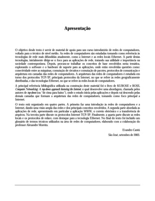 Apresentação

O objetivo desde texto é servir de material de apoio para um curso introdutório de redes de computadores,
voltado para o técnico de nível médio. As redes de computadores são estudadas tomando como referência às
tecnologias de rede mais difundidas atualmente, como a Internet e as redes locais Ethernet. A partir destas
tecnologias, inicialmente dirige-se o foco para as aplicações de rede, tratando sua utilidade e importância na
sociedade contemporânea. Depois, procura-se trabalhar os conceitos de base envolvidos nesta temática,
explorando o software e o hardware de suporte para as aplicações, onde estão envolvidas questões como:
conectividade entre as máquinas, comutação de circuitos e comutação de pacotes, protocolos de comunicação e
arquitetura em camadas das redes de computadores. A arquitetura das redes de computadores é estudada em
torno dos protocolos TCP/IP, principais protocolos da Internet, no que se refere às redes geograficamente
distribuídas, e das tecnologias Ethernet, no que se refere às redes locais de computadores.
A principal referência bibliográfica utilizada na construção deste material foi o livro de KUROSE e ROSS,
Computer Networking: A top-down approach featuring the Internet, o qual desenvolve uma abordagem, chamada pelos
autores de top-down (ou “de cima para baixo”), onde o estudo inicia pelas aplicações e depois vai descendo pelas
demais camadas que formam a arquitetura das redes de computadores, tomando como foco principal a
Internet.
O texto está organizado em quatro partes. A primeira faz uma introdução às redes de computadores e a
Internet, dando uma visão ampla das redes e dos principais conceitos envolvidos. A segunda parte abordada as
aplicações de rede, apresentando em particular a aplicação WWW, o correio eletrônico e a transferência de
arquivos. Na terceira parte discute os protocolos Internet TCP/IP. Finalmente, a quarta parte discute as redes
locais e os protocolos de enlace, com destaque para a tecnologia Ethernet. No final do texto foi incluído um
glossário de termos técnicos utilizados na área de redes de computadores, elaborado com a colaboração do
professor Alexandre Moreira.
Evandro Cantú
São José, setembro de 2003.

 