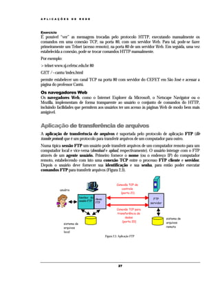 A P L I C A Ç Õ E S

D E

R E D E

Exercício

É possível “ver” as mensagens trocadas pelo protocolo HTTP, executando manualmente os
comandos em uma conexão TCP, na porta 80, com um servidor Web. Para tal, pode-se fazer
primeiramente um Telnet (acesso remoto), na porta 80 de um servidor Web. Em seguida, uma vez
estabelecida a conexão, pode-se trocar comandos HTTP manualmente.
Por exemplo:
> telnet www.sj.cefetsc.edu.br 80
GET /~cantu/index.html
permite estabelecer um canal TCP na porta 80 com servidor do CEFET em São José e acessar a
página do professor Cantú.
Os navegadores Web
Os navegadores Web, como o Internet Explorer da Microsoft, o Netscape Navigator ou o
Mozilla, implementam de forma transparente ao usuário o conjunto de comandos do HTTP,
incluindo facilidades que permitem aos usuários ter um acesso às páginas Web de modo bem mais
amigável.

Aplicação de transferência de arquivos
A aplicação de transferência de arquivos é suportada pelo protocolo de aplicação FTP (file
transfer protocol) que é um protocolo para transferir arquivos de um computador para outro.
Numa típica sessão FTP um usuário pode transferir arquivos de um computador remoto para um
computador local e vice-versa (download e upload, respectivamente). O usuário interage com o FTP
através de um agente usuário. Primeiro fornece o nome (ou o endereço IP) do computador
remoto, estabelecendo com isto uma conexão TCP entre o processo FTP cliente e servidor.
Depois o usuário deve fornecer sua identificação e sua senha, para então poder executar
comandos FTP para transferir arquivos (Figura 2.3).
Conexão TCP de
controle
(porta 21)

usuário
Interface do
cliente
usuário FTP
FTP

sistema de
arquivos
local

FTP
servidor
Conexão TCP para
transferência de
dados
(porta 20)

Figura 2.3. Aplicação FTP

27

sistema de
arquivos
remoto

 