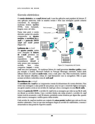 A P L I C A Ç Õ E S

D E

R E D E

Correio eletrônico
O correio eletrônico, ou e-mail (electronic mail), é uma das aplicações mais populares da Internet. É
uma aplicação assíncrona, onde os usuários enviam e lêem suas mensagens quando acharem
conveniente. As mensagens
modernas incluem hyperlinks
servidor
HTML, texto formatado,
Fila de mensagens
Agente
de correio
imagens, sons e até vídeo.
usuário
Numa visão geral, o correio
eletrônico possui três grandes
componentes: os agentes
usuários, os servidores de email e o protocolo SMTP
(simple mail transfer protocol)
(Figura 2.4).

Agente
usuário

Caixas postais

SMTP
SMTP

servidor
de correio

Agente
Leitores de e-mail
usuário
Os agentes usuário, muitas
SMTP
vezes chamados de leitores
de e-mail, permitem aos
servidor
Agente
usuários
lerem
(read),
Agente
usuário
de correio
usuário
responderem
(reply)
ou
encaminharem (forward) a
outra pessoa uma mensagem
Figura 2.4. Componentes do Correio
recebida,
bem
como
comporem (compose) e enviar
(send) uma nova mensagem. Os modernos leitores de e-mail apresentam interface gráfica, como
por exemplo, o Eudora, Microsoft Outlook ou Netscape Messenger; entretanto, muitos ainda
utilizam leitores de e-mail em modo texto, como o mail, pine e elm. Mais recentemente, também
tem sido bastante difundida a leitura de e-mail diretamente com os navegadores Web, os quais
acessam servidores conhecidos como de web-mail.

Servidores de e-mail
Os servidores de e-mail são os componentes centrais da infraestrutura do correio eletrônico. Para
enviar uma mensagem à caixa postal de uma pessoa, uma vez que o remetente digitou mensagem,
seu agente usuário a envia ao seu servidor de e-mail, que coloca a mensagem em uma fila de saída.
Através do protocolo SMTP, o servidor de e-mail envia as mensagens que estão na sua fila de saída
em direção ao servidor destino. Caso o servidor destino não esteja acessível, o servidor de e-mail
tentará enviá-la novamente a cada 30 minutos, persistindo nestas tentativas por alguns dias, quando
então remove a mensagem e notifica quem a tinha enviado.
Cada servidor de e-mail tem também um conjunto de caixas postais (mailbox) para cada um de seus
usuários cadastrados. Uma vez que uma mensagem chegou ao servidor de e-mail destino, a mesma é
armazenada na caixa postal do respectivo usuário.

29

 
