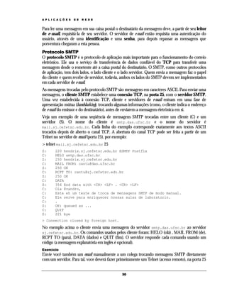 A P L I C A Ç Õ E S

D E

R E D E

Para ler uma mensagem em sua caixa postal o destinatário da mensagem deve, a partir de seu leitor
de e-mail, requisitá-la de seu servidor. O servidor de e-mail então requisita uma autenticação do
usuário, através de uma identificação e uma senha, para depois repassar as mensagens que
porventura chegaram a esta pessoa.
Protocolo SMTP
O protocolo SMTP é o protocolo de aplicação mais importante para o funcionamento do correio
eletrônico. Ele usa o serviço de transferência de dados confiável do TCP para transferir uma
mensagem desde o remetente até a caixa postal do destinatário. O SMTP, como outros protocolos
de aplicação, tem dois lados, o lado cliente e o lado servidor. Quem envia a mensagem faz o papel
do cliente e quem recebe de servidor, todavia, ambos os lados do SMTP devem ser implementados
em cada servidor de e-mail.
As mensagens trocadas pelo protocolo SMTP são mensagens em caracteres ASCII. Para enviar uma
mensagem, o cliente SMTP estabelece uma conexão TCP, na porta 25, com o servidor SMTP.
Uma vez estabelecida à conexão TCP, cliente e servidores de e-mail entram em uma fase de
apresentação mútua (handshaking), trocando algumas informações (como, o cliente indica o endereço
de e-mail do emissor e do destinatário), antes de enviarem a mensagem eletrônica em si.
Veja um exemplo de uma seqüência de mensagens SMTP trocadas entre um cliente (C) e um
servidor (S). O nome do cliente é smtp.das.ufsc.br e o nome do servidor é
mail.sj.cefetsc.edu.br. Cada linha do exemplo corresponde exatamente aos textos ASCII
trocados depois de aberto o canal TCP. A abertura do canal TCP pode ser feita a partir de um
Telnet no servidor de email (porta 25), por exemplo:
> telnet mail.sj.cefetsc.edu.br 25
S:
C:
S:
C:
S:
C:
S:
C:
S:
C:
C:
C:
C:
S:
C:
S:

220 hendrix.sj.cefetsc.edu.br ESMTP Postfix
HELO smtp.das.ufsc.br
250 hendrix.sj.cefetsc.edu.br
MAIL FROM: cantu@das.ufsc.br
250 OK
RCPT TO: cantu@sj.cefetsc.edu.br
250 OK
DATA
354 End data with <CR> <LF> . <CR> <LF>
Ola Evandro,
Este eh um teste de troca de mensagens SMTP de modo manual.
Ele serve para enriquecer nossas aulas de laboratorio.
.
OK: queued as ...
QUIT
221 bye

> Connection closed by foreign host.

No exemplo acima o cliente envia uma mensagem do servidor smtp.das.ufsc.br ao servidor
sj.cefetsc.edu.br. Os comandos usados pelos cliente foram: HELO (olá) , MAIL FROM (de),
RCPT TO (para), DATA (dados) e QUIT (fim). O servidor responde cada comando usando um
código (a mensagem explanatória em inglês é opcional).
Exercício

Envie você também um email manualmente a um colega trocando mensagens SMTP diretamente
com um servidor. Para tal, voce deverá fazer primeiramente um Telnet (acesso remoto), na porta 25
30

 