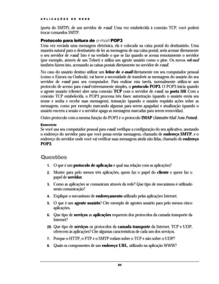 A P L I C A Ç Õ E S

D E

R E D E

(porta do SMTP), de um servidor de e-mail. Uma vez estabelecida à conexão TCP, você poderá
trocar comandos SMTP.
Protocolo para leitura de e-mail POP3
Uma vez enviada uma mensagem eletrônica, ela é colocada na caixa postal do destinatário. Uma
maneira natural para o destinatário de ler as mensagens de sua caixa postal, seria acessar diretamente
o seu servidor de e-mail. Isto é na verdade o que se faz quando se acessa remotamente o servidor
(por exemplo, através de um Telnet) e utiliza um agente usuário como o pine. Os novos web-mail
também fazem isto, acessando as caixas postais diretamente no servidor de e-mail.
No caso do usuário destino utilizar um leitor de e-mail diretamente em seu computador pessoal
(como o Eurora ou Outlook), vai haver a necessidade de transferir as mensagens do usuário do seu
servidor de e-mail para seu computador. Para realizar esta tarefa, normalmente utiliza-se um
protocolo de acesso para e-mail extremamente simples, o protocolo POP3. O POP3 inicia quando
o agente usuário (cliente) abre uma conexão TCP com o servidor de e-mail, na porta 110. Com a
conexão TCP estabelecida, o POP3 processa três fases: autorização (quando o usuário envia seu
nome e senha e recebe suas mensagens), transação (quando o usuário requisita ações sobre as
mensagens, como por exemplo marcando algumas para serem apagadas) e atualização (quando o
usuário encerra a sessão e o servidor apaga as mensagens marcadas para serem removidas).
Outro protocolo com a mesma função do POP3 é o protocolo IMAP (Interactive Mail Acess Protocol).
Exercício

Se você usa seu computador pessoal para e-mail, verifique a configuração do seu aplicativo, anotando
o endereço do servidor para que você possa enviar mensagens, chamado de endereço SMTP, e o
endereço do servidor onde você vai verificar suas mensagens ainda não lidas, chamado de endereço
POP3.

Questões
1.

O que é um protocolo de aplicação e qual sua relação com as aplicações?

2.

Mostre para pelo menos três aplicações, quem faz o papel do cliente e quem faz o
papel de servidor.

3.

Como as aplicações se comunicam através da rede? Que tipo de mecanismo é utilizado
nesta comunicação?

4.

Explique o mecanismo de endereçamento utilizado pelas aplicações Internet.

5.

O que é um agente usuário? Cite exemplo de agentes usuário para pelo menos cinco
aplicações.

6.

Que tipo de serviços as aplicações requerem dos protocolos da camada transporte da
Internet?

29.

Que tipo de serviços os protocolos da camada transporte da Internet, TCP e UDP,
oferecem às aplicações? Cite algumas características de cada um dos serviços.

7.

Porque o HTTP, o FTP e o SMTP rodam sobre o TCP e não sobre o UDP?

8.

Quais os componentes de um endereço URL, utilizado na aplicação WWW?

31

 