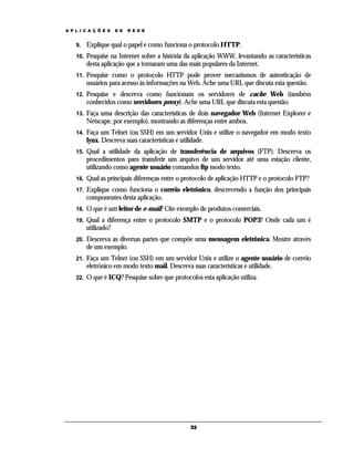 A P L I C A Ç Õ E S

D E

R E D E

9.

Explique qual o papel e como funciona o protocolo HTTP.

10.

Pesquise na Internet sobre a história da aplicação WWW, levantando as características
desta aplicação que a tornaram uma das mais populares da Internet.

11.

Pesquise como o protocolo HTTP pode prover mecanismos de autenticação de
usuários para acesso às informações na Web. Ache uma URL que discuta esta questão.

12.

Pesquise e descreva como funcionam os servidores de cache Web (também
conhecidos como servidores proxy). Ache uma URL que discuta esta questão.

13.

Faça uma descrição das características de dois navegador Web (Internet Explorer e
Netscape, por exemplo), mostrando as diferenças entre ambos.

14.

Faça um Telnet (ou SSH) em um servidor Unix e utilize o navegador em modo texto
lynx. Descreva suas características e utilidade.

15.

Qual a utilidade da aplicação de transferência de arquivos (FTP). Descreva os
procedimentos para transferir um arquivo de um servidor até uma estação cliente,
utilizando como agente usuário comandos ftp modo texto.

16.

Qual as principais diferenças entre o protocolo de aplicação HTTP e o protocolo FTP?

17.

Explique como funciona o correio eletrônico, descrevendo a função dos principais
componentes desta aplicação.

18.

O que é um leitor de e-mail? Cite exemplo de produtos comerciais.

19.

Qual a diferença entre o protocolo SMTP e o protocolo POP3? Onde cada um é
utilizado?

20.

Descreva as diversas partes que compõe uma mensagem eletrônica. Mostre através
de um exemplo.

21.

Faça um Telnet (ou SSH) em um servidor Unix e utilize o agente usuário de correio
eletrônico em modo texto mail. Descreva suas características e utilidade.

22.

O que é ICQ? Pesquise sobre que protocolos esta aplicação utiliza.

32

 