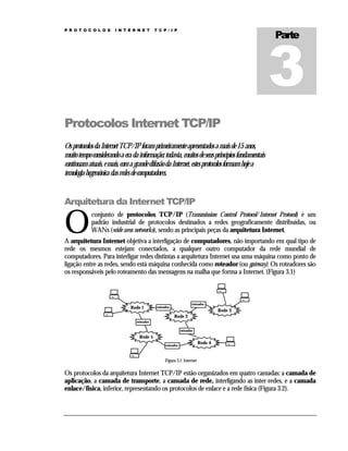 P R O T O C O L O S

I N T E R N E T

Parte

T C P / I P

Protocolos Internet TCP/IP
Os protocolos da Internet TCP/IP foram primeiramente apresentados a mais de 15 anos,
muito tempo considerando a era da informação; todavia, muitos de seus princípios fundamentais
continuam atuais, e mais, com a grande difusão da Internet, estes protocolos formam hoje a
tecnologia hegemônica das redes de computadores.

Arquitetura da Internet TCP/IP

O

conjunto de protocolos TCP/IP (Transmission Control Protocol/Internet Protocol) é um
padrão industrial de protocolos destinados a redes geograficamente distribuídas, ou
WANs (wide area networks), sendo as principais peças da arquitetura Internet.

A arquitetura Internet objetiva a interligação de computadores, não importando em qual tipo de
rede os mesmos estejam conectados, a qualquer outro computador da rede mundial de
computadores. Para interligar redes distintas a arquitetura Internet usa uma máquina como ponto de
ligação entre as redes, sendo está máquina conhecida como roteador (ou gateway). Os roteadores são
os responsáveis pelo roteamento das mensagens na malha que forma a Internet. (Figura 3.1)

Rede 1

roteador

roteador

Rede 3
Rede 2

roteador
roteador

Rede 5
roteador

Rede 4

Figura 3.1. Internet

Os protocolos da arquitetura Internet TCP/IP estão organizados em quatro camadas: a camada de
aplicação, a camada de transporte, a camada de rede, interligando as inter-redes, e a camada
enlace/física, inferior, representando os protocolos de enlace e a rede física (Figura 3.2).

 