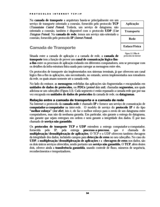 P R O T O C O L O S

I N T E R N E T

T C P / I P

Na camada de transporte a arquitetura baseia-se principalmente em um
serviço de transporte orientado a conexão, fornecido pelo protocolo TCP
(Transmission Control Protocol). Todavia, um serviço de datagrama, não
orientado a conexão, também é disponível com o protocolo UDP (User
Datagram Protocol). Na camada de rede, temos um serviço não-orientado a
conexão, fornecido pelo protocolo IP (Internet Protocol).

Camada de Transporte

Aplicação
Transporte
Rede
Enlace/Física
Figura 3.2. Pilha de

protocolos da Internet
Situada entre a camada de aplicação e a camada de rede, a camada de
transporte tem a função de prover um canal de comunicação lógico fima-fim entre os processos de aplicação rodando em diferentes computadores, sem se preocupar com
os detalhes da infra-estrutura física usada para carregar as mensagens entre eles.

Os protocolos de transporte são implementados nos sistemas terminais, já que oferecem um canal
lógico fim-a-fim às aplicações, não necessitando, no entando, serem implementados nos roteadores
da rede, os quais atuam somente até a camada rede.
No lado do emissor, as mensagens redebidas das aplicações são fragmentadas e encapsuladas em
unidades de dados de protocolos, ou PDUs (protocol data unit), chamadas segmentos, aos quais
adiciona-se um cabeçalho (Figura 3.3). Cada segmento é então repassado a camada rede que por sua
vez encapsula em unidades de dados de protocolos da camada de rede, ou datagramas.
Relação entre a camada de transporte e a camada de rede
Na Internet o protocolo da camada rede é chamado IP e fornece um serviço de comunicação de
computador-a-computador na inter-rede. O modelo de serviço do protocolo IP é do tipo
“melhor esforço” (best effort), isto é, ele faz o melhor esforço para o envio de um datagrama entre
computadores, mas não dá nenhuma garantia. Em particular, não garante a entrega do datagrama,
não garante que sejam entregues em ordem e nem garante a integridade dos dados. É por isso
chamado de serviço não garantido.
Os protocolos de transporte TCP e UDP estendem a entrega computador-a-computador,
fornecida pelo IP, pela entrega processo-a-processo, que é chamada de
multiplexação/demultiplexação de aplicações. O TCP e o UDP oferecem também checagem
da integridade dos dados, incluindo campos para detecção de erros no seu cabeçalho. No caso do
UDP, a multiplexação/demultiplexação de aplicações e a checagem de erros nos dados, são
os dois únicos serviços oferecidos, sendo portanto um serviço não garantido. O TCP, além destes
dois, oferece ainda a transferência garantida, usando controle de fluxo, números de sequência,
reconhecimentos e temporizadores.

34

 