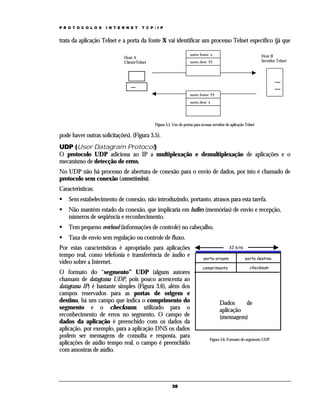 P R O T O C O L O S

I N T E R N E T

T C P / I P

trata da aplicação Telnet e a porta da fonte X vai identificar um processo Telnet específico (já que
porta fonte: x

Host A
ClienteTelnet

Host B
Servidor Telnet

porta dest: 23

porta fonte: 23
porta dest: x

Figura 3.5. Uso de portas para acessar servidor de aplicação Telnet

pode haver outras solicitações). (Figura 3.5).
UDP (User Datagram Protocol)
O protocolo UDP adiciona ao IP a multiplexação e demultiplexação de aplicações e o
mecanismo de detecção de erros.
No UDP não há processo de abertura de conexão para o envio de dados, por isto é chamado de
protocolo sem conexão (connectionless).
Características:
Sem estabelecimento de conexão, não introduzindo, portanto, atrasos para esta tarefa.
Não mantém estado da conexão, que implicaria em buffers (memórias) de envio e recepção,
números de seqüência e reconhecimento.
Tem pequeno overhead (informações de controle) no cabeçalho.
Taxa de envio sem regulação ou controle de fluxo.
Por estas características é apropriado para aplicações
tempo real, como telefonia e transferência de áudio e
vídeo sobre a Internet.
O formato do “segmento” UDP (alguns autores
chamam de datagrama UDP, pois pouco acrescenta ao
datagrama IP) é bastante simples (Figura 3.6), além dos
campos reservados para as portas de origem e
destino, há um campo que indica o comprimento do
segmento e o checksum, utilizado para o
reconhecimento de erros no segmento. O campo de
dados da aplicação é preenchido com os dados da
aplicação, por exemplo, para a aplicação DNS os dados
podem ser mensagens de consulta e resposta, para
aplicações de aúdio tempo real, o campo é preenchido
com amostras de aúdio.

36

32 bits
porta origem

porta destino

comprimento

checksum

Dados
de
aplicação
(mensagem)

Figura 3.6. Formato do segmento UDP

 