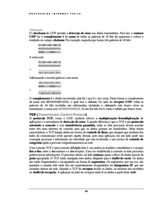 P R O T O C O L O S

I N T E R N E T

T C P / I P

Checksum

O checksum do UDP permite a detecção de erros nos dados transmitidos. Para isto, o emissor
UDP faz o complemento 1 da soma de todos as palavras de 16 bits do segmento e coloca o
resultado no campo cheksum. Por exemplo, suponha que temos três palavras de 16 bits:
0110011001100110
0101010101010101
0000111100001111
A soma será

+

0110011001100110
0101010101010101
_______________
1011101110111011

Adicionando a terceira palavra a esta soma

+

1011101110111011
0000111100001111
_______________
1100101011001010

O complemento 1 é obtido invertendo cada bit 1 por 0 e vice-versa. Desta forma o complemento
da soma será 0011010100110101, o qual será o cheksum. No lado do receptor UDP, todas as
palavras de 16 bits recebidas são adicionadas, incluindo o cheksum.Se não houve erros na
transmissão, a soma será 1111111111111111. Se um dos bits for 0, então é sabido que houve erros.
TCP (Transmission Control Protocol)
O protocolo TCP, como o UDP, também oferece a multiplexação/demultiplexação de
aplicações e o mecanismo de detecção de erros. A grande diferença é que o TCP é um protocolo
orientado a conexão e com transferência garantida, onde os dois processos devem acordar
entre eles uma abertura de conexão para que os dados possam ser transferidos. Além destas
características, o TCP integra ainda um serviço de controle de fluxo, que assegura que nenhum dos
lados da comunicação envie pacotes rápido demais, pois uma aplicação em um lado pode não
conseguir processar a informação na velocidade que está recebendo, e um serviço de controle de
congestão ajuda a prevenir congestionamentos na rede.
Uma conexão TCP é uma conexão full-duplex (isto é, em ambos os sentidos e simultânea) e é sempre
fim-a-fim, entre o host emissor e o host receptor. Uma vez estabelecida à conexão os dois processos
podem trocar informações. O processo cliente, no lado emissor, passa o bloco de dados através da
porta apropriada. O TCP então manipula estes dados, dirigindo para o buffer de envio. Os dados
são então fragmentados e encapsulados na forma de segmentos. Os segmentos, por sua vez, são
passados a camada rede onde eles são separadamente encapsulados em datagramas IP, que são
enviados através da rede. Quando o TCP do receptor recebe os dados, os mesmos são recebidos
no buffer de recepção. A aplicação no lado do receptor então lê os dados a partir deste buffer.

37

 