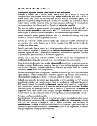 P R O T O C O L O S

I N T E R N E T

T C P / I P

Transferência garantida: analogia com a compra de uma enciclopédia

Voltando a analogia com o sistema postal, pode-se dizer que o serviço de entrega de
correspondências entre usuários é um serviço tipo melhor esforço (best effort), isto é, ele faz o
melhor esforço para o envio de uma carta entre usuários, mas não dá nenhuma garantia. Em
particular, não garante a entrega da carta, pois a mesma pode se perder e não há formas de avisar o
emissor sobre o ocorrido. Da mesma forma, não há um serviço de confirmação de recebimento do
receptor ao emissor. É por isso que pode ser chamado de serviço não garantido.
Este serviço é análogo ao serviço oferecido pelo protocolo da camada rede da Internet, o IP. Na
Internet o serviço garantido é implementado pelo TCP, e roda sobre o serviço não garantido
fornecido pelo IP, utilizando números de sequência, reconhecimentos e temporizadores.
Vamos comparar o serviço garantido fornecido pelo TCP utilizando uma analogia com o que
acontece na compra de uma enciclopédia em fascículos.
Suponha que você resolva adquirir uma enciclopédia, cujos volumes são vendidos em fascículos que
são entregues pelo correio. Imagine que a coleção completa tenha 100 fascículos sendo eles
enviados um a cada semana.
Quando você resolve fazer a compra, você envia uma carta a editora responsável pela venda da
enciclopédia com seu pedido. A editora então faz a abertura de um cadastro de cliente para você e
na semana seguinte lhe envia a confirmação do seu cadastro, juntamente com o primeiro fascículo e
os procedimentos para confirmação de recebimento e pagamento.
Suponha que a cada cinco fascículos recebidos, você deve enviar uma correspondência de
confirmação de recebimento, juntamente com a parcela de pagamento correspondente.
Como a entrega dos fascículos usa o serviço não garantido dos correios, os mesmos podem ser
perdidos ou mesmo danificados no transporte. Caso isto ocorra, você deverá enviar a editora uma
carta de aviso informando o número fascículo não chegou ou que chegou danificado. A editora
então fará o reenvio do fascículo com problemas.
As trocas de mensagens entre o comprador e a editora continuam até que o total de 100 fascículos
sejam entregues e a última confirmação e o respectivo pagamento seja efetuado. Neste momento, a
editora encerrará o cadastro do cliente e você poderá usufruir da enciclopédia completa.
Voltando aos protocolos da Internet, para implementar o serviço garantido no TCP, ocorrem
procedimentos similares aos efetuados entre o cliente e o vendedor da enciclopédia. No caso do
TCP, primeiro há uma fase chamada de abertura de conexão, onde se estabelece os parâmetros
para a comunicação, como inicalização de variáveis e buffers. Em seguida, inicia-se a troca de dados,
onde cada pacote de informação trocado entre o emissor e o receptor tem um número de
sequência, o qual vai ser tomado como base para o receptor reconhecer o recebimento. Caso o
reconhecimento não seja confirmado dentro de um tempo limite, o emissor retransmite o pacote.
Protocolo com Transmissão Garantida

Para garantir uma entrega de dados livre de erros, os protocolos com transmissão garantida, como o
TCP, utilizam uma técnica conhecida como confirmação positiva com retransmissão. A técnica
exige que um receptor comunique-se com a origem, retornando uma mensagem de
reconhecimento (acknoledge), a medida que recebe os dados. O transmissor, por sua vez, inicia um
temporizador para cada pacote que envia, e retransmite o pacote se este temporizador se complete
antes que chegue uma confirmação de recebimento.

38

 