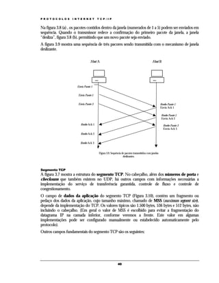 P R O T O C O L O S

I N T E R N E T

T C P / I P

Na figura 3.8 (a) , os pacotes contidos dentro da janela (numerados de 1 a 5) podem ser enviados em
sequência. Quando o transmissor redece a confirmação do primeiro pacote da janela, a janela
“desliza”, figura 3.8 (b), permitindo que um novo pacote seja enviado.
A figura 3.9 mostra uma sequência de três pacores sendo transmitida com o mecanismo de janela
deslizante.
Host A

Host B

Envia Pacote 1
Envia Pacote 2
Envia Pacote 3

Recebe Pacote 1
Envia Ack 1
Recebe Pacote 2
Envia Ack 2

Recebe Ack 1

Recebe Pacote 3
Envia Ack 3

Recebe Ack 2
Recebe Ack 3
Figura 3.9. Sequência de pacotes transmitidos com janelas
deslizantes.

Segmento TCP

A figura 3.7 mostra a estrutura do segmento TCP. No cabeçalho, além dos números de porta e
checksum que também existem no UDP, há outros campos com informações necessárias a
implementação do serviço de transferência garantida, controle de fluxo e controle de
congestionamento.
O campo de dados da aplicação do segmento TCP (Figura 3.10), contém um fragmento ou
pedaço dos dados da aplicação, cujo tamanho máximo, chamado de MSS (maximum segment size),
depende da implementação do TCP. Os valores típicos são 1.500 bytes, 536 bytes e 512 bytes, não
incluindo o cabeçalho. (Em geral o valor de MSS é escolhido para evitar a fragmentação do
datagrama IP na camada inferior, conforme veremos a frente. Este valor em algumas
implementações pode ser configurado manualmente ou estabelecido automaticamente pelo
protocolo).
Outros campos fundamentais do segmento TCP são os seguintes:

40

 