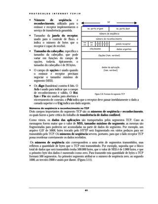 P R O T O C O L O S

I N T E R N E T

T C P / I P

Número
de
seqüência
e
reconhecimento, utilizado para o
emissor e receptor implementarem o
serviço de transferência garantida.
Tamanho da janela do receptor,
usado para o controle de fluxo, e
indica o número de bytes que o
receptor é capaz de receber.

32
no. porta origem

no. porta dest

número de seqüência
número de reconhecimento
tam.
cab.

sem
uso

U A P R S F

checksumm

Tamanho do cabeçalho, especifica o
tamanho da cabeçalho, que pode
variar em funções do campo de
opções, todavia, tipicamente, o
tamanho do cabeçalho é de 20 bytes.

janela receptor
dados urgentes

Opções (tam. variável)

dados da aplicação
(tam. variável)

O campo de opções é usado quando
o emissor e receptor precisam
negociar o tamanho máximo de
segmento (MSS).

Os flags (bandeiras) contém 6 bits. O
Ack é usado para indicar que o campo
de reconhecimento é válido, O Rst,
Figura 3.10. Formato do segmento TCP
Syn e Fin são usados para abertura e
encerramento de conexão, o Psh indica que o receptor deve passar imeidatamente o dado a
camada superior e o Urg indica um dado urgente.
Números de seqüência e reconhecimento no TCP

Dois campos importantes do segmento TCP são os números de seqüência e reconhecimento,
os quais fazem a parte crítica do trabalho de transferência de dados confiável.
Como vimos, os dados das aplicações são transportados pelos segmentos TCP. Caso as
mensagens forem maior que o valor de MSS, tamanho máximo do segmento, as mesmas são
fragmentadas para poderem ser acomodadas na parte de dados do segmento. Por exemplo, um
arquivo GIF de 500K bytes trocado pelo HTTP será fragmentado em vários pedaços para ser
transmitido pelo TCP. Os números de seqüência servem, portanto, para que o lado receptor TCP
possa reordenar corretamente os dados recebidos.
Os números de seqüência não correspondem a uma série de segmentos transmitidos, mas
refletem a quantidade de bytes que o TCP está transmitindo. Por exemplo, suponha que o bloco
total de dados que será transmitido tenha 500.000 bytes, que o valor de MSS é de 1.000 bytes, e que
o primeiro byte dos dados é numerado como zero. Para transmitir esta quantidade de bytes o TCP
formará 500 segmentos. Ao primeiro segmento atribui-se o número de seqüência zero, ao segundo
1000, ao terceiro 2000 e assim por diante. (Figura 3.11).

41

 