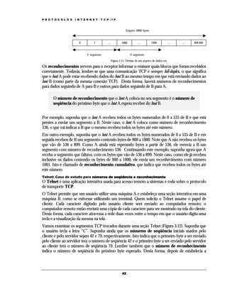P R O T O C O L O S

I N T E R N E T

T C P / I P

Arquivo 500K bytes

0

1

...

1000

1o segmento

...

1999

...

...

499.999

2o segmento
Figura 3.11. Divisão de um arquivo de dados em

Os reconhecimentos servem para o receptor informar o emissor quais blocos que foram recebidos
corretamente. Todavia, lembre-se que uma comunicação TCP é sempre full-duplex, o que significa
que o host A pode estar recebendo dados do host B ao mesmo tempo em que está enviando dados ao
host B (como parte da mesma conexão TCP). Desta forma, haverá números de reconhecimentos
para dados seguindo de A para B e outros para dados seguindo de B para A.
O número de reconhecimento que o host A coloca no seu segmento é o número de
seqüência do próximo byte que o host A espera receber do host B.
Por exemplo, suponha que o host A recebeu todos os bytes numerados de 0 a 535 de B e que está
prestes a enviar um segmento a B. Neste caso, o host A coloca como número de reconhecimento
536, o que vai indicar a B que o mesmo recebeu todos os bytes até este número.
Em outro exemplo, suponha que o host A recebeu todos os bytes numerados de 0 a 535 de B e em
seguida recebeu de B um segmento contendo bytes de 900 a 1000. Note que A não recebeu os bytes
que vão de 536 a 899. Como A ainda está esperando bytes a partir de 536, ele reenvia a B um
segmento com número de reconhecimento 536. Continuando este exemplo, suponha agora que A
receba o segmento que faltava, com os bytes que vão de 536 a 899. Neste caso, como ele já recebeu
inclusive os dados contendo os bytes de 900 a 1000, ele envia um reconhecimento com número
1001. Isto é chamado de reconhecimento cumulativo, que indica que recebeu todos os bytes até
este número
Telnet: Caso de estudo para números de seqüência e reconhecimento

O Telnet é uma aplicação interativa usada para acesso remoto a sistemas e roda sobre o protocolo
de transporte TCP.
O Telnet permite que um usuário utilize uma máquina A e estabeleça uma seção interativa em uma
máquina B, como se estivesse utilizando um terminal. Quem solicita o Telnet assume o papel de
cliente. Cada caractere digitado pelo usuário cliente será enviado ao computador remoto; o
computador remoto então enviará uma cópia de cada caractere para ser mostrado na tela do cliente.
Desta forma, cada caractere atravessa a rede duas vezes entre o tempo em que o usuário digita uma
tecla e a visualização da mesma na tela.
Vamos examinar os segmentos TCP trocados durante uma seção Telnet (Figura 3.12). Suponha que
o usuário tecla a letra “C”. Suponha ainda que os números de seqüência iniciais usados pelo
cliente e pelo servidor sejam 42 e 79, respectivamente. Isto indica que o primeiro byte a ser enviado
pelo cliente ao servidor terá o número de seqüência 42 e o primeiro byte a ser enviado pelo servidor
ao cliente terá o número de seqüência 79. Lembre também que o número de reconhecimento
indica o número de seqüência do próximo byte esperado. Desta forma, depois de estabelecia a

42

 
