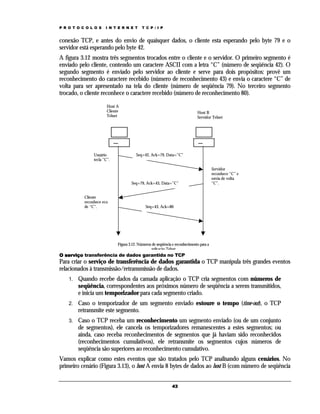 P R O T O C O L O S

I N T E R N E T

T C P / I P

conexão TCP, e antes do envio de quaisquer dados, o cliente esta esperando pelo byte 79 e o
servidor está esperando pelo byte 42.
A figura 3.12 mostra três segmentos trocados entre o cliente e o servidor. O primeiro segmento é
enviado pelo cliente, contendo um caractere ASCII com a letra “C” (número de seqüência 42). O
segundo segmento é enviado pelo servidor ao cliente e serve para dois propósitos: provê um
reconhecimento do caractere recebido (número de reconhecimento 43) e envia o caractere “C” de
volta para ser apresentado na tela do cliente (número de seqüência 79). No terceiro segmento
trocado, o cliente reconhece o caractere recebido (número de reconhecimento 80).
Host A
Cliente
Telnet

Usuário
tecla “C”.

Host B
Servidor Telnet

Seq=42, Ack=79, Data=”C”

Seq=79, Ack=43, Data=”C”
Cliente
reconhece eco
de “C”.

Servidor
reconhece “C” e
envia de volta
“C”.

Seq=43, Ack=80

Figura 3.12. Números de seqüência e reconhecimento para a
aplicação Telnet

O serviço transferência de dados garantida no TCP

Para criar o serviço de transferência de dados garantida o TCP manipula três grandes eventos
relacionados à transmissão/retransmissão de dados.
1.

Quando recebe dados da camada aplicação o TCP cria segmentos com números de
seqüência, correspondentes aos próximos número de seqüência a serem transmitidos,
e inicia um temporizador para cada segmento criado.

2.

Caso o temporizador de um segmento enviado estoure o tempo (time-out), o TCP
retransmite este segmento.

3.

Caso o TCP receba um reconhecimento um segmento enviado (ou de um conjunto
de segmentos), ele cancela os temporizadores remanescentes a estes segmentos; ou
ainda, caso receba reconhecimentos de segmentos que já haviam sido reconhecidos
(reconhecimentos cumulativos), ele retransmite os segmentos cujos números de
seqüência são superiores ao reconhecimento cumulativo.

Vamos explicar como estes eventos que são tratados pelo TCP analisando alguns cenários. No
primeiro cenário (Figura 3.13), o host A envia 8 bytes de dados ao host B (com número de seqüência
43

 