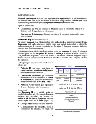 P R O T O C O L O S

I N T E R N E T

T C P / I P

Camada Rede
A camada de transporte provê um canal lógico processo-a-processo para as aplicações rodando
em diferentes hosts. Para prover este serviço, a camada de transporte usa a camada rede, a qual
provê um serviço de comunicação de computador-a-computador na inter-rede.
Papéis da camada rede:
Determinação da rota que tomarão os datagramas desde o computador origem até o
destino, a partir de algorítmos de roteamento.
Chaveamento de datagramas chegando nos enlaces de entrada de cada roteador para a
saída apropriada.
Protocolo IP (Internet protocol)
Na Internet a camada rede é implementada pelo protocolo IP, o qual oferece um serviço de
datagramas, onde cada datagrama é tratado como uma unidade independente e não recebe
nenhum tratamento de erros ou reconhecimento fim a fim. O datagrama permanece inalterado
enquanto passa da origem ao destino.
Quando a camada de rede do lado de um emissor recebe um segmento da camada de transporte
ela o encapsula em um datagrama IP, escreve o endereço do destino e outros campos do
cabeçalho e envia ao primeiro roteador em direção ao host destino. Para que o datagrama atinga o
destino, a camada rede envolve cada host e cada roteador no caminho entre a origem e o destino
dos segmentos.
Os três principais componentes da camada rede da
Internet são:
Protocolo IP, que provê uma forma de
endereçamento, formato do datagrama e
convenções de empacotamento.
Protocolos de roteamento, que permitem a
determinação de rotas e elaboração de tabelas
de roteamento. Os protocolos de roteamento
mais conhecidos são o RIP, OSPF e BGP.
Protocolo ICMP, utilizado para reportagem
de erros e sinalização entre os roteadores.
Datagrama IP

Um datagrama IP é a unidade básica de
transferência na Internet. O formato do datagrama
apresenta um cabeçalho, que contém os
endereços IP da fonte e do destino, além de
outros campos, e uma área de dados. (Figura 3.18)

32 bits
ver

comp.
cab.

identificação

sobrevida

Comprimento
total

tipo de
serviço

flags

camada
superior

fragmentação
checksum
cabeçalho

endereço IP de origem 32 bits
endereço IP de destino 32 bits
Opções (se tiver)

dados

(comprimento variável,
tipicamente um segmento
TCP ou UDP)

O campo versão indica a versão do protocolo.
O comprimento do cabeçalho, indica o
comprimento do cabeçalho, em função dos
Figura 3.18. Formato do datagrama IP
48

 