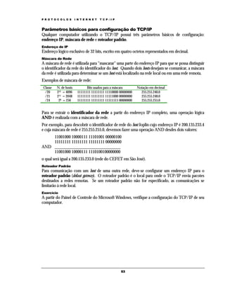 P R O T O C O L O S

I N T E R N E T

T C P / I P

Parâmetros básicos para configuração do TCP/IP
Qualquer computador utilizando o TCP/IP possui três parâmetros básicos de configuração:
endereço IP, máscara de rede e roteador padrão.
Endereço de IP

Endereço lógico exclusivo de 32 bits, escrito em quatro octetos representados em decimal.
Máscara de Rede

A máscara de rede é utilizada para "mascarar" uma parte do endereço IP para que se possa distinguir
o identificador da rede do identificador do host. Quando dois hosts desejam se comunicar, a máscara
da rede é utilizada para determinar se um host está localizado na rede local ou em uma rede remota.
Exemplos de máscara de rede:
Classe
/20
/21
/24

N. de hosts
212 = 4096
211 = 2048
28 = 256

Bits usados para a máscara
11111111 11111111 11110000 00000000
11111111 11111111 11111000 00000000
11111111 11111111 11111111 00000000

Notação em decimal
255.255.240.0
255.255.248.0
255.255.255.0

Para se extrair o identificador da rede a partir do endereço IP completo, uma operação lógica
AND é realizada com a máscara de rede.
Por exemplo, para descobrir o identificador de rede do host Joplin cujo endereço IP é 200.135.233.4
e cuja máscara de rede é 255.255.255.0, devemos fazer uma operação AND desdes dois valores:
11001000 10000111 11101001 00000100
11111111 11111111 11111111 00000000
AND _______________________________
11001000 10000111 1110100100000000
o qual será igual a 200.135.233.0 (rede do CEFET em São José).
Roteador Padrão

Para comunicação com um host de uma outra rede, deve-se configurar um endereço IP para o
roteador padrão (defaut gateway). O roteador padrão é o local para onde o TCP/IP envia pacotes
destinados a redes remotas. Se um roteador padrão não for especificado, as comunicações se
limitarão à rede local.
Exercício

A partir do Painel de Controle do Microsoft Windows, verifique a configuração do TCP/IP de seu
computador.

53

 