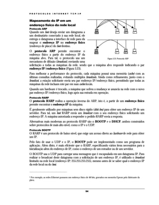 P R O T O C O L O S

I N T E R N E T

T C P / I P

Mapeamento do IP em um
endereço físico da rede local
Protocolo ARP

Quando um host deseja enviar um datagrama a
um destinatário conectado à sua rede local, ele
entrega o datagrama a interface de rede para ela
mapear o endereço IP no endereço físico
(endereço de placa2) do host destino.
O protocolo ARP permite encontrar o
endereço físico a partir do endereço IP da
máquina alvo. Para tal, o protocolo usa um
Figura 3.23. Protocolo ARP
mecanismo de difusão (broadcast), enviando uma
solicitação a todas as máquinas da rede, sendo que a máquina alvo responde indicando o par
endereço IP/endereço físico (Figura 3.23).
Para melhorar a performance do protocolo, cada máquina possui uma memória (cache) com as
últimas consultas realizadas, evitando múltiplos broadcasts. Ainda como refinamento, junto com o
broadcast, a estação solicitante envia seu par endereço IP/endereço físico, permitindo que todas as
máquinas da rede incluam este par em suas caches locais.
Quando um hardware é trocado, a máquina que sofreu a mudança se anuncia na rede com o novo
par endereço IP/endereço físico, logo após sua entrada em operação.
Protocolo RARP

O protocolo RARP realiza a operação inversa do ARP, isto é, a partir de um endereço físico
permite encontrar o endereço IP da máquina.
É geralmente utilizado por máquinas sem disco rígido (disk-less) para obter um endereço IP de um
servidor. Para tal, um host RARP envia um broadcast com o seu endereço físico solicitando um
endereço IP. A máquina autorizada a responder o pedido RARP envia a resposta.
Alternativas mais modernas ao protocolo RARP são o BOOTP e o DHCP, ambos construídos
sobre protocolos de mais alto nível, como o IP e o UDP.
Protocolo BOOTP

O RARP é um protocolo de baixo nível, que exige um acesso direto ao hardware de rede para obter
um IP.
Pelo fato de usar o UDP e o IP, o BOOTP pode ser implementado como um programa de
aplicação. Além disto, é mais eficiente que o RARP, especificando vários itens necessários para a
inicialização além do endereço de IP, como o endereço de um roteador ou de um servidor.
O BOOTP usa o UDP para carregar uma mensagem que é encapsulada em um datagrama IP. Para
realizar o broadcast deste datagrama com a solicitação de um endereço IP, é utilizado o broadcast
limitado na rede local (endereço IP: 255.255.255.255), mesmo antes de se saber qual o endereço IP
da rede local ou do host.

2 Por exemplo, as redes Ethernet possuem um endereço físico de 48 bits, gravados em memória Eprom pelo fabricante da
placa.

54

 