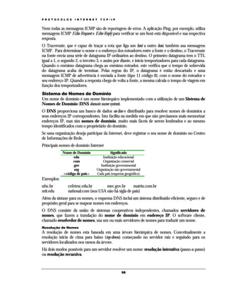 P R O T O C O L O S

I N T E R N E T

T C P / I P

Nem todas as mensagens ICMP são de reportagem de erros. A aplicação Ping, por exemplo, utiliza
mensagens ICMP Echo Request e Echo Reply para verificar se um host está disponível e sua respectiva
resposta.
O Traceroute, que é capaz de traçar a rota que liga um host a outro host, também usa mensagens
ICMP. Para determinar o nome e o endereço dos roteadores entre a fonte e o destino, o Traceroute
na fonte envia uma série de datagrama IP ordinários ao destino. O primeiro datagrama tem o TTL
igual a 1, o segundo 2, o terceiro 3, e assim por diante, e inicia temporizadores para cada datagrama.
Quando o enésimo datagrama chega ao enésimo roteador, este verifica que o tempo de sobrevida
do datagrama acaba de terminar. Pelas regras do IP, o datagrama é então descartado e uma
mensagem ICMP de advertência é enviada a fonte (tipo 11 código 0), com o nome do roteador e
seu endereço IP. Quando a resposta chega de volta a fonte, a mesma calcula o tempo de viagem em
função dos temporizadores.
Sistema de Nomes de Domínio
Um nome de domínio é um nome hierárquico implementado com a utilização de um Sistema de
Nomes de Domínio (DNS domain name system).
O DNS proporciona um banco de dados on-line e distribuído para resolver nomes de domínios a
seus endereços IP correspondentes. Isto facilita na medida em que não precisamos mais memorizar
endereços IP, mas sim nomes de domínio, muito mais fáceis de serem lembrados e ao mesmo
tempo identificados com o proprietário do domínio.
Se uma organização deseja participar da Internet, deve registrar o seu nome de domínio no Centro
de Informações de Rede.
Principais nomes de domínio Internet
Nome de Domínio
edu
com
gov
org
<código de país>

Significado
Instituição educacional
Organização comercial
Instituição governamental
Organização não governamental
Cada país (esquema geográfico)

Exemplos:
ufsc.br
mit.edu

cefetesc.edu.br
mec.gov.br
matrix.com.br
national.com (nos USA não há sigla de país)

Além da sintaxe para os nomes, o esquema DNS inclui um sistema distribuído eficiente, seguro e de
propósito geral para se mapear nomes em endereços.
O DNS consiste da união de sistemas cooperativos independentes, chamados servidores de
nomes, que fazem a translação do nome de domínio em endereço IP. O software cliente,
chamado resolvedor de nomes, usa um ou mais servidores de nomes para traduzir um nome.
Resolução de Nomes

A resolução de nomes esta baseada em uma árvore hierárquica de nomes. Conceitualmente a
resolução inicia de cima para baixo (top-down), começando no servidor raiz e seguindo para os
servidores localizados nos ramos da árvore.
Há dois modos possíveis para um servidor resolver um nome: resolução interativa (passo-a-passo)
ou resolução recursiva.

56

 