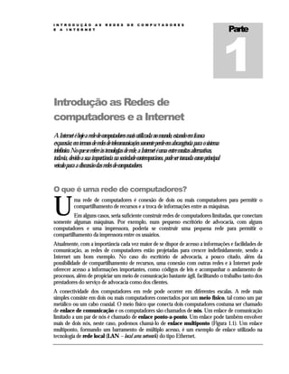 I N T R O D U Ç Ã O A S
E A I N T E R N E T

R E D E S

D E

C O M P U T A D O R E S

Parte

Introdução as Redes de
computadores e a Internet
A Internet é hoje a rede de computadores mais utilizada no mundo, estando em franca
expansão; em termos de redes de telecomunicações somente perde em abrangência para o sistema
telefônico. No que se refere às tecnologias de rede, a Internet é uma entre muitas alternativas,
todavia, devido a sua importância na sociedade contemporânea, pode ser tomada como principal
veículo para a discussão das redes de computadores.

O que é uma rede de computadores?

U

ma rede de computadores é conexão de dois ou mais computadores para permitir o
compartilhamento de recursos e a troca de informações entre as máquinas.

Em alguns casos, seria suficiente construir redes de computadores limitadas, que conectam
somente algumas máquinas. Por exemplo, num pequeno escritório de advocacia, com alguns
computadores e uma impressora, poderia se construir uma pequena rede para permitir o
compartilhamento da impressora entre os usuários.
Atualmente, com a importância cada vez maior de se dispor de acesso a informações e facilidades de
comunicação, as redes de computadores estão projetadas para crescer indefinidamente, sendo a
Internet um bom exemplo. No caso do escritório de advocacia, a pouco citado, além da
possibilidade de compartilhamento de recursos, uma conexão com outras redes e à Internet pode
oferecer acesso a informações importantes, como códigos de leis e acompanhar o andamento de
processos, além de propiciar um meio de comunicação bastante ágil, facilitando o trabalho tanto dos
prestadores do serviço de advocacia como dos clientes.
A conectividade dos computadores em rede pode ocorrer em diferentes escalas. A rede mais
simples consiste em dois ou mais computadores conectados por um meio físico, tal como um par
metálico ou um cabo coaxial. O meio físico que conecta dois computadores costuma ser chamado
de enlace de comunicação e os computadores são chamados de nós. Um enlace de comunicação
limitado a um par de nós é chamado de enlace ponto-a-ponto. Um enlace pode também envolver
mais de dois nós, neste caso, podemos chamá-lo de enlace multiponto (Figura 1.1). Um enlace
multiponto, formando um barramento de múltiplo acesso, é um exemplo de enlace utilizado na
tecnologia de rede local (LAN – local area network) do tipo Ethernet.

 