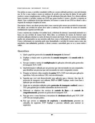 P R O T O C O L O S

I N T E R N E T

T C P / I P

Em ambos os casos, o servidor consultado verifica se o nome solicitado pertence a um sub-domínio
seu. Se for o caso, traduz o nome ao endereço de acordo com sua base de dados. Se não puder
resolver o nome completamente, verifica o tipo de solicitação feita pelo cliente. Se o cliente solicitou
busca recursiva o servidor contata um DNS que possa resolver o nome e devolve a resposta ao
cliente. Caso a solicitação foi do tipo interativa, ele fornece o nome de um DNS ao cliente e não a
resposta da resolução completa do nome.
Para iniciar a busca, um cliente precisa saber como conectar pelo menos um servidor de nomes raiz.
Em adição, um servidor de nomes deve saber o endereço de um servidor de nomes de domínio
imediatamente superior (servidor pai).
Como a maioria das consultas é de âmbito local, a eficiência do sistema é aumentada iniciando-se a
busca em um servidor de nomes local. Além disto, os servidores de nomes da Internet usam
memória cache para otimizar os custos da busca de nomes não locais. Todos os nomes recentemente
usados são armazenados na sua memória cache, bem como a informação de como foram obtidos.
Como a informação em memória pode estar desatualizada, o servidor de nomes marca como não
autoritativa (non authoritative), podendo o cliente contatar a autoridade para ver se o nome ainda é
válido.

Questões
1.

Qual o papel dos protocolos da camada de transporte da Internet?

2.

Explique a relação entre os protocolos da camada transporte e da camada rede da
Internet.

3.

Em que consiste o serviço de multiplexação de aplicações oferecido pelos protocolos
de transporte TCP e UDP.

4.

Qual informação é utilizada por um processo que está executando em um computador,
para identificar um processo que está executando em outro computador remoto.

5.

Pesquise na Internet a lista completa das portas TCP e UDP reservadas para aplicações
específicas. Ache um endereço URL com esta informação.

6.

Suponha que você está desenvolvendo uma aplicação para a Internet. Que tipo de
protocolo de transporte você utilizaria, TCP ou UDP? Explique, tendo como base à
aplicação que será desenvolvida

7.

Quais são os princípios utilizados pelos protocolos de transporte confiável, como o
TCP, para garantir que os dados transmitidos são livres de erros?

8.

Diferencie os objetivos dos serviços de controle de fluxo e de controle de
congestionamento, presentes no protocolo de transporte TCP.

9.

Para que serve e como funciona o mecanismo de chesksum utilizado pelo TCP, UDP
e IP? Cite um exemplo prático.

10.

Para que servem os números de seqüência e reconhecimento presentes no
cabeçalho do segmento TCP? Explique o processo utilizado para numerar os
segmentos.

57

 