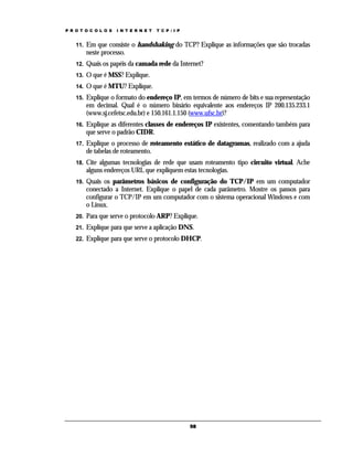 P R O T O C O L O S

I N T E R N E T

T C P / I P

11.

Em que consiste o handshaking do TCP? Explique as informações que são trocadas
neste processo.

12.

Quais os papéis da camada rede da Internet?

13.

O que é MSS? Explique.

14.

O que é MTU? Explique.

15.

Explique o formato do endereço IP, em termos de número de bits e sua representação
em decimal. Qual é o número binário equivalente aos endereços IP 200.135.233.1
(www.sj.cefetsc.edu.br) e 150.161.1.150 (www.ufsc.br)?

16.

Explique as diferentes classes de endereços IP existentes, comentando também para
que serve o padrão CIDR.

17.

Explique o processo de roteamento estático de datagramas, realizado com a ajuda
de tabelas de roteamento.

18.

Cite algumas tecnologias de rede que usam roteamento tipo circuito virtual. Ache
alguns endereços URL que expliquem estas tecnologias.

19.

Quais os parâmetros básicos de configuração do TCP/IP em um computador
conectado a Internet. Explique o papel de cada parâmetro. Mostre os passos para
configurar o TCP/IP em um computador com o sistema operacional Windows e com
o Linux.

20.

Para que serve o protocolo ARP? Explique.

21.

Explique para que serve a aplicação DNS.

22.

Explique para que serve o protocolo DHCP.

58

 