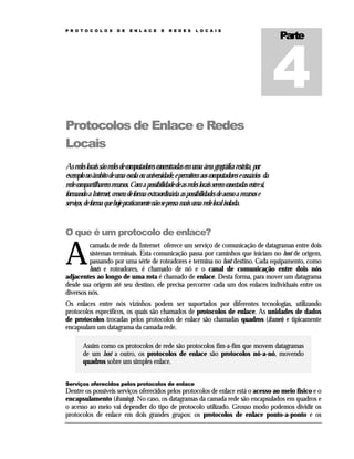 P R O T O C O L O S

D E

E N L A C E

E

R E D E S

L O C A I S

Parte

Protocolos de Enlace e Redes
Locais
As redes locais são redes de computadores concentradas em uma área geográfica restrita, por
exemplo no âmbito de uma escola ou universidade, e permitem aos computadores e usuários da
rede compartilharem recursos. Com a possibilidade de as redes locais serem conectadas entre si,
formando a Internet, cresceu de forma extraordinária as possibilidades de acesso a recursos e
serviços, de forma que hoje praticamente não se pensa mais uma rede local isolada.

O que é um protocolo de enlace?

A

camada de rede da Internet oferece um serviço de comunicação de datagramas entre dois
sistemas terminais. Esta comunicação passa por caminhos que iniciam no host de origem,
passando por uma série de roteadores e termina no host destino. Cada equipamento, como
hosts e roteadores, é chamado de nó e o canal de comunicação entre dois nós
adjacentes ao longo de uma rota é chamado de enlace. Desta forma, para mover um datagrama
desde sua origem até seu destino, ele precisa percorrer cada um dos enlaces individuais entre os
diversos nós.
Os enlaces entre nós vizinhos podem ser suportados por diferentes tecnologias, utilizando
protocolos específicos, os quais são chamados de protocolos de enlace. As unidades de dados
de protocolos trocadas pelos protocolos de enlace são chamadas quadros (frames) e tipicamente
encapsulam um datagrama da camada rede.
Assim como os protocolos de rede são protocolos fim-a-fim que movem datagramas
de um host a outro, os protocolos de enlace são protocolos nó-a-nó, movendo
quadros sobre um simples enlace.
Serviços oferecidos pelos protocolos de enlace

Dentre os possíveis serviços oferecidos pelos protocolos de enlace está o acesso ao meio físico e o
encapsulamento (framing). No caso, os datagramas da camada rede são encapsulados em quadros e
o acesso ao meio vai depender do tipo de protocolo utilizado. Grosso modo podemos dividir os
protocolos de enlace em dois grandes grupos: os protocolos de enlace ponto-a-ponto e os

 