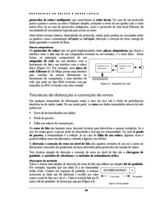 P R O T O C O L O S

D E

E N L A C E

E

R E D E S

L O C A I S

protocolos de enlace multiponto, que caracterizam as redes locais. No caso de um protocolo
ponto-a-ponto o acesso ao meio é bastante simples, aceitando o envio de um quadro caso o meio
estiver livre. Já no caso de protocolos multiponto, como o protocolo de rede local Ethernet, há
necessidades de mecanismos especiais para acesso ao meio.
Além destes serviços básicos, dependendo do protocolo, outras ações podem ser executadas sobre
os quadros, como: comunicação full-duplex ou half-duplex, detecção e correção de erros, entrega de
dados garantida e controle de fluxo.
Placas adaptadoras

Os protocolos de enlace são em geral implementados sobre placas adaptadoras que fazem a
interface entre o host, seja ele um computador terminal ou um roteador, e o meio físico. Desta
forma, os principais componentes de um
adaptador de rede são sua interface com o
barramento do host e sua interface com o enlace
Interface com
Interface com
físico (Figura 4.1). Por exemplo, uma placa de
barramento
enlace
rede Ethernet de 10 Mbps possui uma interface
para conexão da mesma diretamente no
barramento do computador, e uma interface de
rede, que pode ser tipo RJ45 (conexão com par
Figura 4.1. Adaptador de rede
trançado) ou BNC (conexão com cabo coaxial).

Técnicas de detecção e correção de erros
Em qualquer transmissão de informação existe o risco do erro sob o efeito de perturbações
aleatórias ou de ruídos (noise). De um modo geral, os erros nos dados transmitidos através da rede
podem ser:
Erros de bit introduzidos nos dados;
Perda de pacotes;
Falha nos enlaces de comunicação.
Os erros de bits são bastante raros, havendo técnicas para detectá-los e mesmo corrigi-los. Se o
erro for muito grave, o pacote pode ser descartado e terá que ser retransmitido. No caso da perda
de pacotes, a retransmissão é a solução. Já no caso de falha de um enlace, algumas vezes é
possível utilizar uma rota alternativa, evitando a ligação com defeito.
A detecção e correção de erros no nível de bits dos quadros enviados de um nó a outro nó
fisicamente conectado são geralmente serviços oferecidos pelos protocolos da camada de enlace.
Três técnicas simples de detecção e correção de erros no nível de bits são a checagem de
paridade, os métodos de checksum e os métodos de redundância cíclica.
Checagem de paridade

Talvez a forma mais simples de detecção de erros de bits seja utilizar um simples bit de paridade.
Por exemplo, suponha que um dado D a ser transmitida
0111000110101011
1
tenha d bits. Usando um esquema de paridade, o emissor
acrescenta ao dado um bit adicional e escolhe seu valor
D bits dado
Bit paridade
como o total de bits em 1 de d + 1 bits (o total de bits em D
mais o bit de paridade), de forma que seja par (Figura 4.2).
Figura 4.2. Bit de paridade

60

 