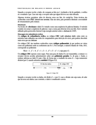 P R O T O C O L O S

D E

E N L A C E

E

R E D E S

L O C A I S

Quando o receptor recebe o dado, ele computa os bits em 1, incluindo o bit de paridade, e verifica
se o resultado é par. Caso não seja, o receptor sabe que algum bit teve seu valor alterado.
Algumas técnicas permitem, além de detectar erros em bits, de corrigi-los. Estas técnicas são
conhecidas como FEC (forward error correction). Elas são úteis, pois permitem diminuir a necessidade
de retransmissões pelo emissor.
Checksum

Na técnica de checksum o dado D é tratado como uma seqüência de palavras binárias. O método
consiste em somar a seqüência de palavras e usar a soma para detectar erros nos bits. Este é método
utilizado pelos protocolos Internet (veja exemplo anterior sobre o checksum do UDP).
Checagem de redundância cíclica

Os códigos de redundância cíclica, ou códigos CRC (cyclic redundancy check), estão entre os
métodos mais utilizados nas redes de computadores para detecção de erros, pois podem descobrir
mais erros que um checksum.
Os códigos CRC são também conhecidos como códigos polinomiais, já que podem ser vistos
como um polinômio onde os coeficientes são 0 e 1. Por exemplo, o número binário de 4 bits, 1011,
corresponde ao polinômio
M(x) = 1 . x3 + 0 . x2 + 1 . x1 + 1 . x0 = x3 + x1 + 1, cujo grau é 3.
Os códigos CRC operam como segue. Para uma peça de dados D a ser transmitida, o emissor e o
receptor devem acordar primeiramente sobre um polinômio gerador, G, de grau r. Assim, o
emissor adiciona ao dado D mais r bits, de forma que o resultado da soma d + r seja exatamente
divisível por G usando aritmética módulo 2 (Figura 4.3).
D: bits dos dados

R: código CRC

d bits

r bits

Figura 4.2. Código CRC

Quando o receptor recebe os dados, ele divide d + r por G; caso a divisão não seja exata, ele sabe
que há erros nos dados; caso contrário, o dado é considerado correto.

61

 