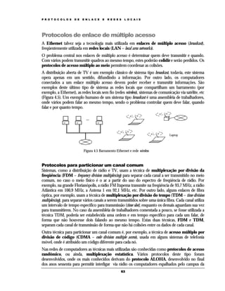 P R O T O C O L O S

D E

E N L A C E

E

R E D E S

L O C A I S

Protocolos de enlace de múltiplo acesso
A Ethernet talvez seja a tecnologia mais utilizada em enlaces de múltiplo acesso (broadcast),
freqüentemente utilizada em redes locais (LAN – local area networks).
O problema central nos enlaces de múltiplo acesso é determinar quem deve transmitir e quando.
Com vários podem transmitir quadros ao mesmo tempo, estes poderão colidir e serão perdidos. Os
protocolos de acesso múltiplo ao meio permitem coordenar as colisões.
A distribuição aberta de TV é um exemplo clássico de sistema tipo broadcast, todavia, este sistema
opera apenas em um sentido, difundindo a informação. Por outro lado, os computadores
conectados a um enlace múltiplo acesso devem poder receber e transmitir informações. São
exemplos deste último tipo de sistema as redes locais que compartilham um barramento (por
exemplo, a Ethernet), as redes locais sem fio (redes wireless), sistemas de comunicação via satélite, etc
(Figura 4.5). Um exemplo humano de um sistema tipo broadcast é uma assembléia de trabalhadores,
onde vários podem falar ao mesmo tempo, sendo o problema controlar quem deve falar, quando
falar e por quanto tempo.
....

Laptop

Figura 4.5 Barramento Ethernet e rede wireless

Protocolos para particionar um canal comum
Sistemas, como a distribuição de rádio e TV, usam a técnica de multiplexação por divisão da
freqüência (FDM – frequency division multiplexing) para separar cada canal a ser transmitido no meio
comum, no caso o meio físico é o ar a partir do uso do espectro de freqüência de rádio. Por
exemplo, na grande Florianópolis, a rádio FM Itapema transmite na freqüência de 93,7 MHz, a rádio
Atlântica em 100,9 MHz, a Antena 1 em 92,1 MHz, etc. Por outro lado, alguns enlaces de fibra
óptica, por exemplo, usam a técnica de multiplexação por divisão do tempo (TDM – time division
multiplexing), para separar vários canais a serem transmitidos sobre uma única fibra. Cada canal utiliza
um intervalo de tempo específico para transmissão (time slot), enquanto os demais aguardam sua vez
para transmitirem. No caso da assembléia de trabalhadores comentada a pouco, se fosse utilizada a
técnica TDM, poderia ser estabelecida uma ordem e em tempo especifico para cada um falar, de
forma que não houvesse dois falando ao mesmo tempo. Estas duas técnicas, FDM e TDM,
separam cada canal de transmissão de forma que não há colisões entre os dados de cada canal.
Outra técnica para particionar um canal comum é, por exemplo, a técnica de acesso múltiplo por
divisão de código (CDMA – code division multiple access), usada em alguns sistemas de telefonia
móvel, onde é atribuído um código diferente para cada nó.
Nas redes de computadores as técnicas mais utilizadas são conhecidas como protocolos de acesso
randômico, ou ainda, multiplexação estatística. Vários protocolos deste tipo foram
desenvolvidos, onde os mais conhecidos derivam do protocolo ALOHA, desenvolvido no final
dos anos sessenta para permitir interligar via rádio os computadores espalhados pelo campus da
63

 