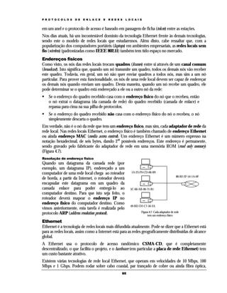P R O T O C O L O S

D E

E N L A C E

E

R E D E S

L O C A I S

em um anel e o protocolo de acesso é baseado em passagem de ficha (token) entre as estações.
Nos dias atuais, há um incontestável domínio da tecnologia Ethernet frente às demais tecnologias,
sendo este o modelo de redes locais que estudaremos. Além disto, cabe ressaltar que, com a
popularização dos computadores portáteis (laptops) em ambientes empresariais, as redes locais sem
fio (wireless) (padronizadas como IEEE 802.11) também tem tido espaço no mercado.
Endereços físicos
Como visto, os nós das redes locais trocam quadros (frames) entre si através de um canal comum
(broadcast). Isto significa que, quando um nó transmite um quadro, todos os demais nós vão receber
este quadro. Todavia, em geral, um nó não quer enviar quadros a todos nós, mas sim a um nó
particular. Para prover esta funcionalidade, os nós de uma rede local devem ser capaz de endereçar
os demais nós quando enviam um quadro. Desta maneira, quando um nó recebe um quadro, ele
pode determinar se o quadro está endereçado a ele ou a outro nó da rede:
Se o endereço do quadro recebido casa com o endereço físico do nó que o recebeu, então
o nó extrai o datagrama (da camada de rede) do quadro recebido (camada de enlace) e
repassa para cima na sua pilha de protocolos.
Se o endereço do quadro recebido não casa com o endereço físico do nó o recebeu, o nó
simplesmente descarta o quadro.
Em verdade, não é o nó da rede que tem um endereço físico, mas sim, cada adaptador de rede da
rede local. Nas redes locais Ethernet, o endereço físico é também chamado de endereço Ethernet
ou ainda endereço MAC (media access control). Um endereço Ethernet é um número expresso na
notação hexadecimal, de seis bytes, dando 248 possíveis endereços. Este endereço é permanente,
sendo gravado pelo fabricante do adaptador de rede em uma memória ROM (read only memory)
(Figura 4.7).
Resolução de endereço físico

Quando um datagrama da camada rede (por
exemplo, um datagrama IP), endereçado a um
computador de uma rede local chega ao roteador
de borda, a partir da Internet, o roteador deverá
encapsular este datagrama em um quadro da
camada enlace para poder entregá-lo ao
computador destino. Para que isto seja feito, o
roteador deverá mapear o endereço IP no
endereço físico do computador destino. Como
vimos anteriormente, esta tarefa é realizada pelo
protocolo ARP (address resolution protocol).

1A-23-F9-CD-06-B9
88-B2-2F-54-1A-0F

5C-66-AB-90-75-B1

49-BD-D2-C7-56-2A
Figura 4.7. Cada adaptador de rede
tem um endereço físico

Ethernet
Ethernet é a tecnologia de redes locais mais difundida atualmente. Pode-se dizer que a Ethernet está
para as redes locais, assim como a Internet está para as redes geograficamente distribuídas de alcance
global.
A Ethernet usa o protocolo de acesso randômico CSMA-CD, que é completamente
descentralizado, o que facilita o projeto, e o hardware (em particular a placa de rede Ethernet) tem
um custo bastante atrativo.
Existem várias tecnologias de rede local Ethernet, que operam em velocidades de 10 Mbps, 100
Mbps e 1 Gbps. Podem rodar sobre cabo coaxial, par trançado de cobre ou ainda fibra óptica,
65

 