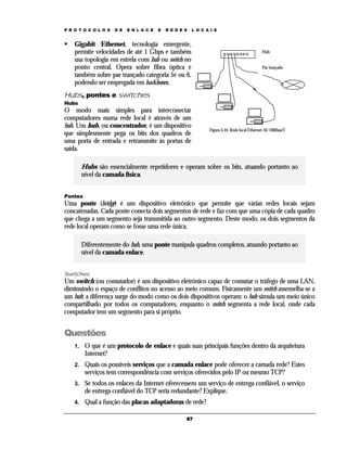 P R O T O C O L O S

D E

E N L A C E

E

R E D E S

L O C A I S

Gigabit Ethernet, tecnologia emergente,
permite velocidades de até 1 Gbps e também
usa topologia em estrela com hub ou switch no
ponto central. Opera sobre fibra óptica e
também sobre par trançado categoria 5e ou 6,
podendo ser empregada em backbones.

Hub
Par trançado

Hubs, pontes e switches
Hubs

O modo mais simples para interconectar
computadores numa rede local é através de um
hub. Um hub, ou concentrador, é um dispositivo
que simplesmente pega os bits dos quadros de
uma porta de entrada e retransmite às portas de
saída.

Figura 4.10. Rede local Ethernet 10/100BaseT

Hubs são essencialmente repetidores e operam sobre os bits, atuando portanto ao
nível da camada física.
Pontes

Uma ponte (bridge) é um dispositivo eletrônico que permite que várias redes locais sejam
concatenadas. Cada ponte conecta dois segmentos de rede e faz com que uma cópia de cada quadro
que chega a um segmento seja transmitida ao outro segmento. Deste modo, os dois segmentos da
rede local operam como se fosse uma rede única.
Diferentemente do hub, uma ponte manipula quadros completos, atuando portanto ao
nível da camada enlace.
Switches

Um switch (ou comutador) é um dispositivo eletrônico capaz de comutar o tráfego de uma LAN,
diminuindo o espaço de conflitos no acesso ao meio comum. Fisicamente um switch assemelha-se a
um hub; a diferença surge do modo como os dois dispositivos operam: o hub simula um meio único
compartilhado por todos os computadores, enquanto o switch segmenta a rede local, onde cada
computador tem um segmento para si próprio.

Questões
1.

O que é um protocolo de enlace e quais suas principais funções dentro da arquitetura
Internet?

2.

Quais os possíveis serviços que a camada enlace pode oferecer a camada rede? Estes
serviços tem correspondência com serviços oferecidos pelo IP ou mesmo TCP?

3.

Se todos os enlaces da Internet oferecessem um serviço de entrega confiável, o serviço
de entrega confiável do TCP seria redundante? Explique.

4.

Qual a função das placas adaptadoras de rede?
67

 