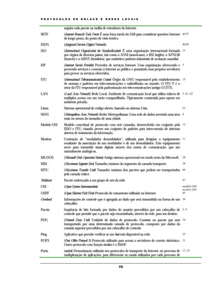 P R O T O C O L O S

D E

E N L A C E

E

R E D E S

L O C A I S

seguirá cada pacote na malha de roteadores da Internet.
IRTF

(Internet Research Task Force) É uma força tarefa do IAB para considerar questões Internet IETF
de longo prazo, do ponto de vista teórico.

ISDN

(Integrated Services Digital Network).

ISO

(International Organization for Standardization) É uma organização internacional formada 15
por órgãos de diversos países, tais como o ANSI (americano), o BSI (inglês), o AFNOR
(francês) e a ABNT (brasileira), que estabelece padrões industriais de aceitação mundial.

ISP

(Internet Service Provider) Provedor de serviços Internet. Uma organização oferecendo e 5
provendo serviços e conexão à Internet ao público e possuindo seus próprios servidores
para prover os serviços oferecidos.

ITU

(International Telecommunication Union) Órgão da ONU responsável pelo estabelecimento 15
de normas e padrões em telecomunicações e radiodifusão no mundo. O ITU-T é o
setor da ITU responsável pela padronização em telecomunicações (antigo CCITT).

LAN

(Local Area Network) Rede Local. Ambiente de comunicação local que utiliza enlaces de 3, 61, 62
múltiplos acesso em um meio compartilhado. Tipicamente construída para operar em
ambiente privado.

Linux

Sistema operacional de código aberto, baseado no sistema Unix.

MAN

(Metropolitan Area Network) Redes Metropolitanas. Uma rede de dados servindo uma área 4
mais ou menos do tamanho de uma cidade.

Modelo OSI

Modelo conceitual de protocolo com sete camadas, desenvolvido em conjunto pela 15
ISSO e ITU, visando prover um conjunto de padrões para interconexão de sistemas
abertos de tratamento da informação.

Modem

Contração de “modulador demodulador”, utilizada para designar o equipamento 11
resultante da associação de um modulador e de um demodulador. Este equipamento
serve para transmitir sinais digitais através dos meios de comunicação, que são
naturalmente analógicos.

MS-DOS

(Microsoft Disk Operation Sistem) Antigo sistema operacional em modo texto da Microsoft. 28

MSS

(Maximum Segment Size) Tamanho máximo do segmento da camada transporte.

MTU

(Maximum Transfer Unit) Tamanho máximo dos pacotes que podem ser transportados 46
pela camada enlace.

Multicast

Pacote endereçado a um grupo de nós da rede.

47

OSI

(Open System Interconnection).

OSPF

(Open Shortest Path First) Protocolo de roteamento utilizado na Internet.

modelo OSI.
modelo OSI
45

Overhead

Informações de controle que é agregada ao dado que será transmitido na forma de um 36
cabeçalho.

Pacote

Seqüência de bits formada por dados do usuário precedidos por um cabeçalho de 5, 9
controle que permite que o pacote seja encaminhado, através da rede, para seu destino.

PDU

(Protocol Data Unit) Unidade de dados de protocolo. Consiste no pacote que será 34
transportado por uma determinada camada de protocolo, composto por dados da
camada superior precedidos por um cabeçalho de controle.

Ping

Aplicativo que permite verificar se um host está disponível na rede.

POP3

(Post Office Protocol 3) Protocolo utilizado para acesso a servidores de correio eletrônico. 31
Outro protocolo com função similar é o IMAP.

Porta

(socket) Denominação utilizada nos protocolos de transporte da Internet, no processo de 17, 35
multiplexação de aplicações, para diferenciar os canais utilizados por cada processo de

RDSI

73

25

38

53

 