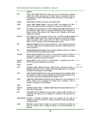P R O T O C O L O S

D E

E N L A C E

E

R E D E S

L O C A I S

aplicação.
PPP

(Point to Point Protocol) Protocolo de enlace que provê um método para transportar 60
quadros sobre enlaces ponto-a-ponto. É bastante usado na comunicação entre dois
computadores via modem e linha telefônica. Outro protocolo com função similar é o
protocolo SLIP.

Quadro

(frame) Unidades de dados de protocolos da camada de enlace.

RARP

(Reverse Address Resolution Protocol) O protocolo RARP é uma adaptação do ARP e 51
permite a uma estação descobrir o seu endereço IP a partir de um endereço físico.

RDSI

Rede digital de serviços integrados, ou ISDN (Integrated Services Digital Network). Rede de 12, 60
telecomunicações digital capaz de transportar indistintamente sinais integrantes de
diversos serviços. Presta serviços de até 2 Mbps em que é utilizada a rede de pares
metálicos até o assinante.

RDSI-FL

Rede Digital de Serviços Integrados de Faixa Larga, ou B-ISDN (Broadband Integrated RDSI
Services Digital Network). Rede de alta velocidade que suporta o tráfego de todo tipo de
serviço (voz, dados e vídeo) a taxas acima de 2 Mbps. É uma evolução da RDSI
(ISDN). O ITU-T escolheu o ATM como transporte para essa rede.

RFC

(Request for Comments) Série de documentos que descreve a suíte de protocolos Internet. 5
Nem todas as RFCs descrevem padrões Internet, mas todos os padrões Internet são
escritos como RFCs.

RIP

(Routing Information Protocol) Algoritmo para roteamento utilizado na Internet. As tabelas 45
do roteamento RIP são construídas dinamicamente.

Roteador

(router ou gateway) Dispositivo de conexão e de chaveamento entre redes. A decisão de 5, 33, 48
chaveamento é baseada em informação de camada de rede e tabelas de roteamento,
geralmente construídas por protocolos específicos.

Roteador
Padrão

(gateway default) Em uma rede local, o roteador padrão é o dispositivo para onde o 48, 50
TCP/IP envia pacotes destinados a redes remotas.

Router

(roteador).

SDH

(Synchronous Digital Hierarchy) Hierarquia Digital Síncrona. Abreviatura mantida na SONET/SDH
linguagem técnica para se referir a sistemas da hierarquia digital síncrona. É um padrão
de transporte de informações em redes digitais.

SLIP

(Serial Line Internet Protocol) Protocolo usado para transportar pacotes sobre linhas seriais, 60
por exemplo, na conexão entre dois computadores via modem e linha telefônica, ou via
cabo RS-232. Outro protocolo utilizado para fins similares é o PPP.

SMTP

(Simple Mail Transfer Protocol) Principal protocolo da aplicação de correio eletrônico da 16, 30
Internet. Define como as mensagens são trocadas entre os servidores e entre os
servidores e os leitores de correio eletrônico.

Socket

(porta).

SONET/
SDH

(Syncrhonous Optical Network / Syncrhonous Digital Hierarchy) Hierarquia Digital Síncrona 60
sobre enlaces de fibra óptica.

SSH

(Secure Shell) Protocolo utilizado para acesso remoto a sistemas, similar ao Telnet, mas 21
considerado mais seguro por usa criptografia na transferência das informações de
autenticação.

64

Roteador

Porta

Store-and-forward Armazena e encaminha. Comumente refere-se aos roteadores da rede, onde um 5, 8
datagrama que chega em um enlace de entrada e armazenado e depois encaminhado a
um enlace de saída.
Switch

Dispositivo capaz de comutar o tráfego em uma rede local. Fisicamente é similar a um 65
hub, mas na prática, reduz o domínio de colisões na rede local, aumentando sua
eficiência.
74

 