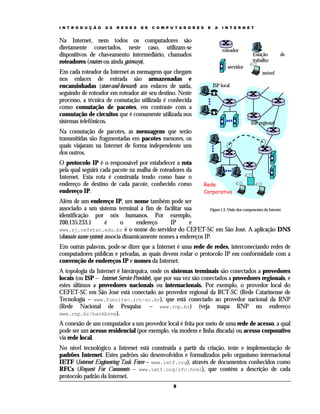 I N T R O D U Ç Ã O

A S

R E D E S

D E

C O M P U T A D O R E S

Na Internet, nem todos os computadores são
diretamente conectados, neste caso, utilizam-se
dispositivos de chaveamento intermediário, chamados
roteadores (routers ou ainda gateways).
Em cada roteador da Internet as mensagens que chegam
nos enlaces de entrada são armazenadas e
encaminhadas (store-and-forward) aos enlaces de saída,
seguindo de roteador em roteador até seu destino. Neste
processo, a técnica de comutação utilizada é conhecida
como comutação de pacotes, em contraste com a
comutação de circuitos que é comumente utilizada nos
sistemas telefônicos.

E

A

I N T E R N E T

roteador

Estação
trabalho

de

servidor
móvel
ISP local

ISP regional

Na comutação de pacotes, as mensagens que serão
transmitidas são fragmentadas em pacotes menores, os
quais viajaram na Internet de forma independente uns
dos outros.
O protocolo IP é o responsável por estabelecer a rota
pela qual seguirá cada pacote na malha de roteadores da
Internet. Esta rota é construída tendo como base o
endereço de destino de cada pacote, conhecido como
endereço IP.

Rede
Corporativa

Além de um endereço IP, um nome também pode ser
associado a um sistema terminal a fim de facilitar sua
Figura 1.3. Visão dos componentes da Internet
identificação por nós humanos. Por exemplo,
200.135.233.1
é
o
endereço
IP
e
www.sj.cefetsc.edu.br é o nome do servidor do CEFET-SC em São José. A aplicação DNS
(domain name system) associa dinamicamente nomes a endereços IP.
Em outras palavras, pode-se dizer que a Internet é uma rede de redes, interconectando redes de
computadores públicas e privadas, as quais devem rodar o protocolo IP em conformidade com a
convenção de endereços IP e nomes da Internet.
A topologia da Internet é hierárquica, onde os sistemas terminais são conectados a provedores
locais (ou ISP – Internet Service Provider), que por sua vez são conectados a provedores regionais, e
estes últimos a provedores nacionais ou internacionais. Por exemplo, o provedor local do
CEFET-SC em São José está conectado ao provedor regional da RCT-SC (Rede Catarinense de
Tecnologia – www.funcitec.rct-sc.br), que está conectado ao provedor nacional da RNP
(Rede Nacional de Pesquisa – www.rnp.br) (veja mapa RNP no endereço
www.rnp.br/backbone).
A conexão de um computador a um provedor local é feita por meio de uma rede de acesso, a qual
pode ser um acesso residencial (por exemplo, via modem e linha discada) ou acesso corporativo
via rede local.
No nível tecnológico a Internet está construída a partir da criação, teste e implementação de
padrões Internet. Estes padrões são desenvolvidos e formalizados pelo organismo internacional
IETF (Internet Engineering Task Force – www.ietf.org), através de documentos conhecidos como
RFCs (Request For Comments – www.ietf.org/rfc.html), que contém a descrição de cada
protocolo padrão da Internet.
5

 